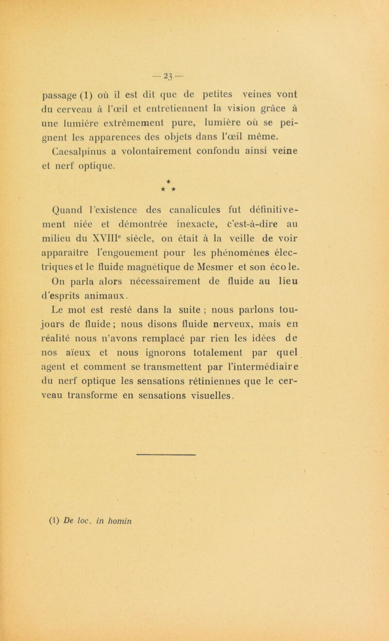 -23- passage (1) où il est dit que de petites veines vont du cerveau à l’œil et entretiennent la vision grâce à une lumière extrêmement pure, lumière où se pei- gnent les apparences des objets dans l’œil même. Caesalpinus a volontairement confondu ainsi veine et nerf optique. ★ ★ + Quand l’existence des canalicules fut définitive- ment niée et démontrée inexacte, C’est-à-dire au milieu du XVIIIe siècle, on était à la veille de voir apparaître l’engouement pour les phénomènes élec- triques et le fluide magnétique de Mesmer et son école. On parla alors nécessairement de fluide au lieu d’esprits animaux. Le mot est resté dans la suite ; nous parlons tou- jours de fluide ; nous disons fluide nerveux, mais en réalité nous n’avons remplacé par rien les idées de nos aïeux et nous ignorons totalement par quel agent et comment se transmettent par l’intermédiaire du nerf optique les sensations rétiniennes que le cer- veau transforme en sensations visuelles. (1) De loc. in homin