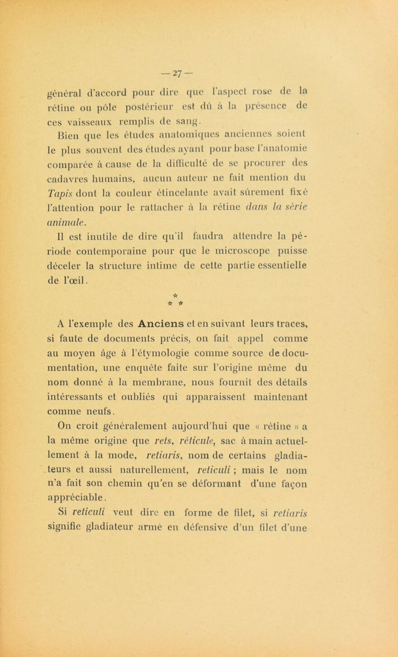 — 27- général d’accord pour dire que l’aspect rose de la rétine ou pôle postérieur est du a la présence de ces vaisseaux remplis de sang. Bien que les études anatomiques anciennes soient le plus souvent des études ayant pour base l’anatomie comparée à cause de la difficulté de se procurer des cadavres humains, aucun auteur ne fait mention du Tapis dont la couleur étincelante avait sûrement fixé l’attention pour le rattacher à la rétine dans la série animale. Il est inutile de dire qu’il faudra attendre la pé- riode contemporaine pour que le microscope puisse déceler la structure intime de cette partie essentielle de l’œil. ☆ ■fr * A l’exemple des Anciens et en suivant leurs traces, si faute de documents précis, on fait appel comme au moyen âge à l’étymologie comme source de docu- mentation, une enquête faite sur l’origine même du nom donné à la membrane, nous fournit des détails intéressants et oubliés qui apparaissent maintenant comme neufs. On croit généralement aujourd’hui que « rétine » a la même origine que rets, réticule, sac à main actuel- lement à la mode, retiaris, nom de certains gladia- teurs et aussi naturellement, reliciili ; mais le nom n’a fait son chemin qu'en se déformant d’une façon appréciable. Si reticuli veut dire en forme de filet, si retiaris signifie gladiateur armé en défensive d’un filet d’une