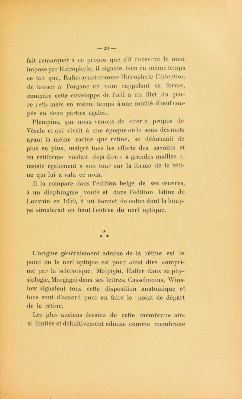 fait remarquer à ce propos que s’il conserve le nom imposé par Hiérophyle, il signale, bien en même temps ce fait que, Rufus ayant comme Hiérophyle l’intention de laisser à l’organe un nom rappelant sa forme, compare cette enveloppe de l’œil à un filet du gen- re refis mais en même temps à une moitié d’œuf cou- pée en deux parties égales. Plempius, que nous venons de citer à propos de Vésale et qui vivait à une époque où le sens des mots ayant la même racine que rétine, se déformait de plus en plus, malgré tous les efforts des savants et ou rétiforme voulait déjà dire « à grandes mailles », insiste également à son tour sur la forme de la réti- ne qui lui a valu ce nom. Il la compare dans l’édition belge de ses œuvres, à un diaphragme voûté et dans l’édition latine de Louvain en 1650, à un bonnet de coton dont la houp- pe simulerait en haut l’entrée du nerf optique. ★ ★ ★ L’origine généralement admise de la rétine est le point ou le nerf optique est pour ainsi dire compri- mé par la sclérotique. Malpighi, Haller dans sa phy- siologie, Morgagni dans ses lettres, Cassebonius, Wins- low signalent tous cette disposition anatomique et tous sont d'accord pour en faire le point de départ de la rétine. Les plus anciens dessins de cette membrane ain- si limitée et définitivement admise comme membrane