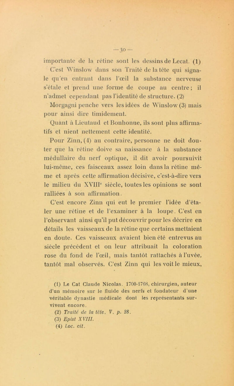 importante de la rétine sont les dessins de Lecat. (1) C’est Winslow dans son Traité de la tête qui signa- le qu'en entrant dans l’œil la substance nerveuse s’étale et prend une forme de coupe au centre ; il n’admet cependant pas l’identité de structure. (2) Morgagni penche vers les idées de Winslow (3) mais pour ainsi dire timidement. Quant à Lieutaud et Bonbonne, ils sont plus affirma- tifs et nient nettement cette identité. Pour Zinn, (4) au contraire, personne ne doit dou- ter que la rétine doive sa naissance à la substance médullaire du nerf optique, il dit avoir poursuivit lui-même, ces faisceaux assez loin dans la rétine mê- me et après cette affirmation décisive, c’est-à-dire vers le milieu du XVIIIe siècle, toutes les opinions se sont ralliées à son affirmation. C’est encore Zinn qui eut le premier l’idée d’éta- ler une rétine et de l’examiner à la loupe. C’est en l’observant ainsi qu’il put découvrir pour les décrire en détails les vaisseaux de la rétine que certains mettaient en doute. Ces vaisseaux avaient bien été entrevus au siècle précédent et on leur attribuait la coloration rose du fond de l’œil, mais tantôt rattachés àl’uvée, tantôt mal observés. C’est Zinn qui les voit le mieux, (1) Le Cat Claude Nicolas. 1700-1768, chirurgien, auteur d’un mémoire sur le iluide des nerfs et fondateur d une véritable dynastie médicale dont les représentants sur- vivent encore. (2) Traité de la tête. V. p. 28. (3) Epist XVIII. (4) ioc. cit.