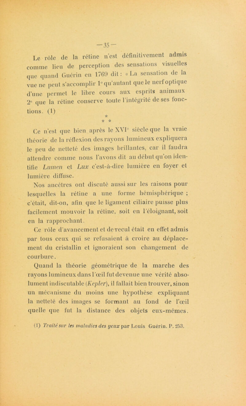 — 35- Le rôle de la rétine n’est définitivement admis comme lieu de perception des sensations visuelles que quand Guérin en 1769 dit : « La sensation de la vue ne peut s’accomplir 1° qu’au tant que le nerf optique d’une permet le libre cours aux esprits animaux 2° que la rétine conserve toute l’intégrité de ses lonc- tions. (1) ☆ ☆ ☆ Ce n'est que bien après le XVI siècle que la vraie théorie de la réflexion des rayons lumineux expliquera le peu de netteté des images brillantes, car il faudra attendre comme nous l’avons dit au début qu on iden- tifie Lumen et Lux c’est-à-dire lumière en foyer et lumière diffuse. Nos ancêtres ont discuté aussi sur les raisons pour lesquelles la rétine a une forme hémisphérique ; c'était, dit-on, afin que le ligament ciliaire puisse plus facilement mouvoir la rétine, soit en l’éloignant, soit en la rapprochant. Ce rôle d'avancement et de recul était en effet admis par tous ceux qui se refusaient à croire au déplace- ment du cristallin et ignoraient son changement de courbure. Quand la théorie géométrique de la marche des rayons lumineux dans l'œil fut devenue une vérité abso- lument indiscutable (Kepler), il fallait bien trouver, sinon un mécanisme du moins une hypothèse expliquant la netteté des images se formant au fond de l’œil quelle que fut la distance des objets eux-mêmes. (1) Traité sur les maladies des yeux par Louis Guérin. P. 253.