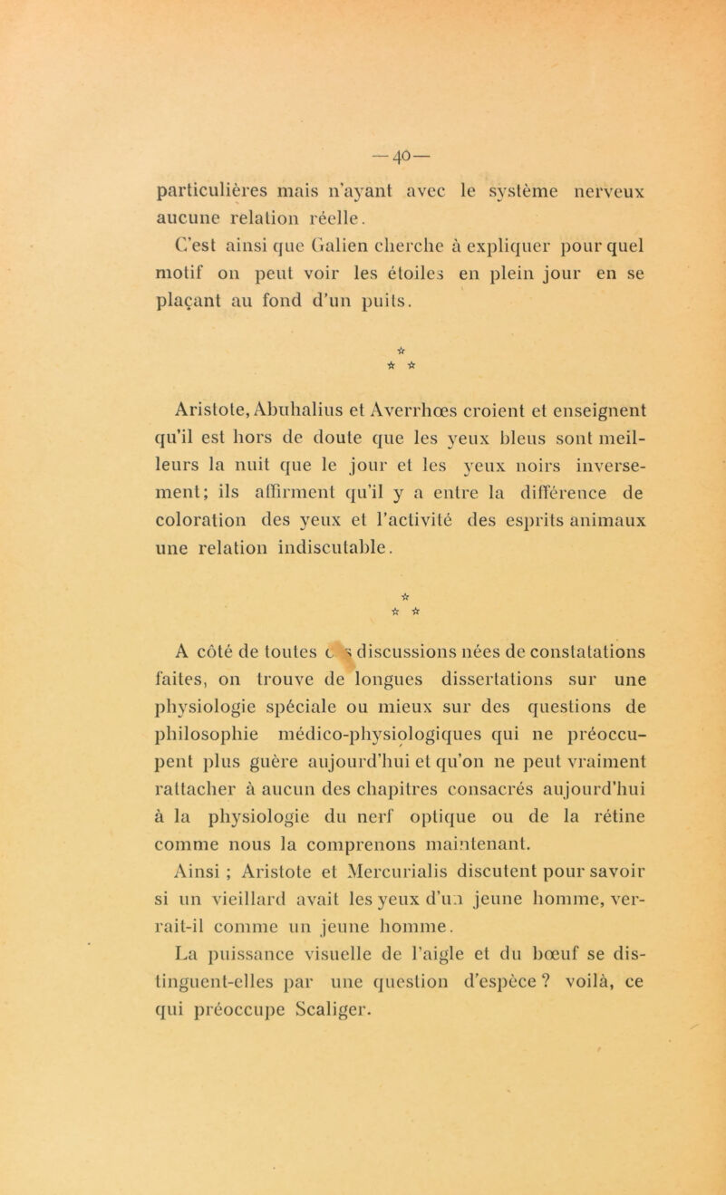 40- particulières mais n’ayant avec le système nerveux aucune relation réelle. C’est ainsi que Galien cherche à expliquer pour quel motif on peut voir les étoiles en plein jour en se plaçant au fond d’un puits. ☆ ☆ Vr Aristote, Abuhalius et Averrhœs croient et enseignent qu’il est hors de doute que les yeux bleus sont meil- leurs la nuit que le jour et les yeux noirs inverse- ment; ils affirment qu’il y a entre la différence de coloration des yeux et l’activité des esprits animaux une relation indiscutable. ☆ ☆ ☆ A côté de toutes c s discussions nées de constatations faites, on trouve de longues dissertations sur une physiologie spéciale ou mieux sur des questions de philosophie médico-physiologiques qui ne préoccu- pent plus guère aujourd’hui et qu’on ne peut vraiment rattacher à aucun des chapitres consacrés aujourd’hui à la physiologie du nerf optique ou de la rétine comme nous la comprenons maintenant. Ainsi; Aristote et Mercurialis discutent pour savoir si un vieillard avait les yeux d’u:i jeune homme, ver- rait-il comme un jeune homme. La puissance visuelle de l’aigle et du bœuf se dis- tinguent-elles par une question d'espèce ? voilà, ce qui préoccupe Scaliger.