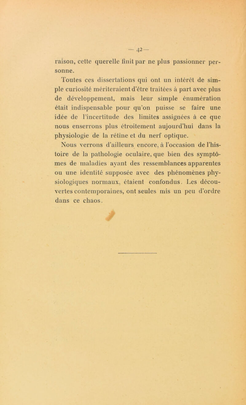 raison, cette querelle finit par ne plus passionner per- sonne. Toutes ces dissertations qui ont un intérêt de sim- ple curiosité mériteraient d’être traitées à part avec plus de développement, mais leur simple énumération était indispensable pour qu’on puisse se faire une idée de l’incertitude des limites assignées à ce que nous enserrons plus étroitement aujourd’hui dans la physiologie de la rétine et du nerf optique. Nous verrons d’ailleurs encore, à l’occasion de l’his- toire de la pathologie oculaire, que bien des symptô- mes de maladies ayant des ressemblances apparentes ou une identité supposée avec des phénomènes phy- siologiques normaux, étaient confondus. Les décou- vertes contemporaines, ont seules mis un peu d’ordre dans ce chaos. /