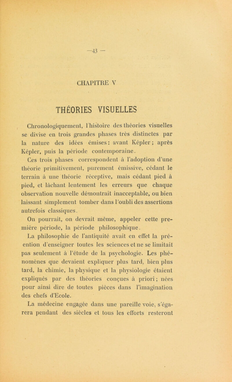 -43 - CHAPITRE V THÉORIES VISUELLES Chronologiquement, l’histoire des théories visuelles se divise en trois grandes phases très distinctes par la nature des idées émises : avant Képler ; après Képler, puis la période contemporaine. Ces trois phases correspondent à l’adoption d'une théorie primitivement, purement émissive, cédant le terrain à une théorie réceptive, mais cédant pied à pied, et lâchant lentement les erreurs que chaque observation nouvelle démontrait inacceptable, ou bien laissant simplement tomber dans l ’oubli des assertions autrefois classiques. On pourrait, on devrait même, appeler cette pre- mière période, la période philosophique. La philosophie de l’antiquité avait en effet la pré- ention d’enseigner toutes les sciences et ne se limitait pas seulement à l’étude de la psj'chologie. Les phé- nomènes que devaient expliquer plus tard, bien plus tard, la chimie, la physique et la physiologie étaient expliqués par des théories conçues à priori ; nées pour ainsi dire de toutes pièces dans l’imagination des chefs d’Ecole. La médecine engagée dans une pareille voie, s’éga- rera pendant des siècles et tous les efforts resteront