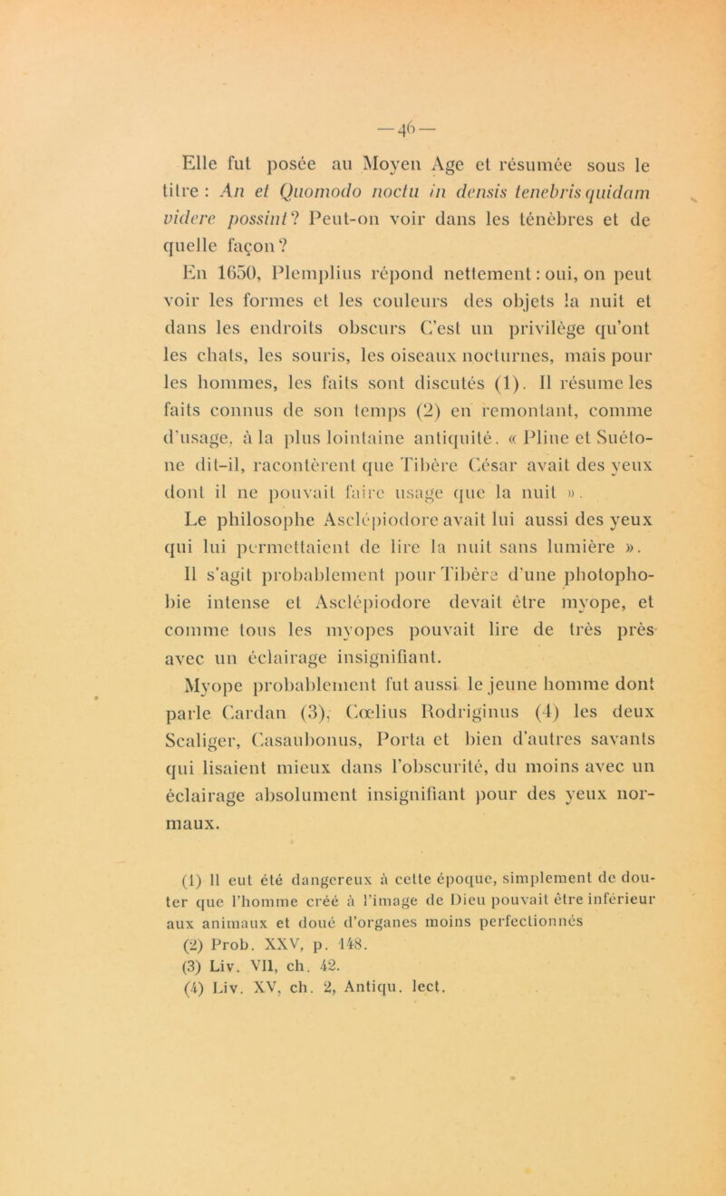 Elle fut posée au Moyen Age et résumée sous le titre : An et Qnomodo noctu in densis tenebris quidam videre possint? Peut-on voir dans les ténèbres et de quelle façon? En 1650, Plemplius répond nettement : oui, on peut voir les formes et les couleurs des objets la nuit et dans les endroits obscurs C’est un privilège qu’ont les chats, les souris, les oiseaux nocturnes, mais pour les hommes, les faits sont discutés (1). Il résume les faits connus de son temps (2) en remontant, comme d’usage, à la plus lointaine antiquité. « Pline et Suéto- ne dit-il, racontèrent que Tibère César avait des yeux dont il ne pouvait faire usage que la nuit ». Le philosophe Asclépiodore avait lui aussi des yeux qui lui permettaient de lire la nuit sans lumière ». Il s’agit probablement pour Tibère d'une photopho- * bie intense et Asclépiodore devait être myope, et comme tons les myopes pouvait lire de très près avec un éclairage insignifiant. Myope probablement fut aussi le jeune homme dont parle Cardan (3), Cœlius Rodriginus (4) les deux Scaliger, Casauhonus, Porta et bien d’autres savants qui lisaient mieux dans l’obscurité, du moins avec un éclairage absolument insignifiant pour des yeux nor- maux. (1) 11 eut été dangereux à cette époque, simplement de dou- ter que l’homme créé à l’image de Dieu pouvait être inférieur aux animaux et doué d’organes moins perfectionnés (2) Prob. XXV, p. 148. (3) Liv. Vil, ch. 42. (4) Liv. XV, ch. 2, Antiqu. lect.