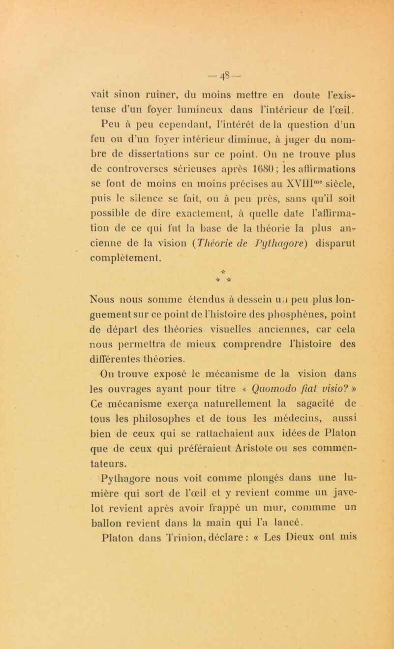 -4§- vait sinon ruiner, du moins mettre en doute l’exis- tense d’un foyer lumineux dans l’intérieur de l’œil. Peu à peu cependant, l’intérêt de la question d’un feu ou d’un foyer intérieur diminue, à juger du nom- bre de dissertations sur ce point. On ne trouve plus de controverses sérieuses après 1080; les affirmations se font de moins en moins précises au XVIIIme siècle, puis le silence se fait, ou à peu près, sans qu’il soit possible de dire exactement, à quelle date l’affirma- tion de ce qui fut la base de la théorie la plus an- cienne de la vision (Théorie de Pytlicigore) disparut complètement. ☆ Nous nous somme étendus à dessein un peu plus lon- guement sur ce point de l’histoire des phosphènes, point de départ des théories visuelles anciennes, car cela nous permettra de mieux comprendre l’histoire des différentes théories. On trouve exposé le mécanisme de la vision dans les ouvrages ayant pour titre « Quomodo fiat visio? » Ce mécanisme exerça naturellement la sagacité de tous les philosophes et de tous les médecins, aussi bien de ceux qui se rattachaient aux idées de Platon que de ceux qui préféraient Aristote ou ses commen- tateurs. Pythagore nous voit comme plongés dans une lu- mière qui sort de l’œil et y revient comme un jave- lot revient après avoir frappé un mur, commme un ballon revient dans la main qui l’a lancé. Platon dans Trinion, déclare : « Les Dieux ont mis