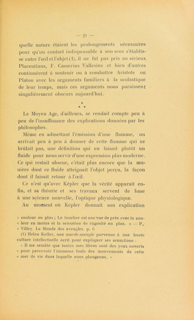 quelle nature étaient les prolongements nécessaires pour qu’un contact indispensable à son sens s’établis- se entre l’œil et l’objet (1), il ne fut pas pris au sérieux Placent inus, F. Casserius Yallesius et bien d’autres continuèrent à soutenir ou à combattre Aristote ou Platon avec les arguments familiers à la scolastique de leur temps, mais ces arguments nous paraissent singulièrement obscurs aujourd’hui. ★ ★ ★ Le Moyen Age, d’ailleurs, se rendait compte peu à peu de l’insuffisance des explications données par les philosophes. Même en admettant l’émission d’une flamme, on arrivait peu à peu à donner de cette flamme qui 11e brûlait pas, une définition qui en faisait plutôt un fluide pour nous servir d’une expression plus moderne. Ce qui restait obscur, c’était plus encore que la ma- nière dont ce fluide atteignait l’objet perçu, la façon dont il faisait retour à l’œil. Ce 11’est qu’avec Képler cpie la vérité apparaît en- fin, et sa théorie et ses travaux servent de base à une science nouvelle, l’optique physiologique. Au moment où Képler donnait son explication « couleur en plus; Le toucher est une vue de près avec la coû- te leur en moins et la sensation de rugosité en plus. » — P. « Villey. Le Monde des aveugles, p. 6 (1) Helen Relier, une sourde-aveugle parvenue à une haute culture intellectuelle écrit pour expliquer ses sensations : « Il me semble que toutes mes libres sont des yeux ouverts « pour percevoir l'immense foule des mouvements de cette « mer de vie dans laquelle nous plongeons. »