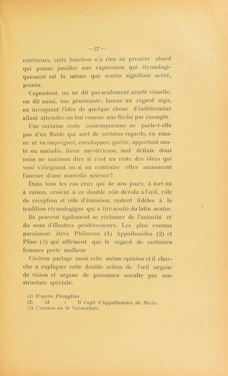 extérieurs, cette fonction n a rien au premier abord qui puisse justifier une expression qui étymologi- quement est la même que (iciitus signifiant acéré, pointu. Cependant, on ne dit pas seulement acuité visuelle, on dit aussi, vue pénétrante, lancer un regard aigu, en invoquant l’idée de quelque chose d indéterminé allant atteindre un but comme une flèche par exemple. Une certaine école contemporaine ne parle-t-elle pas d'un fluide qui sort de certains regards, en éma- ne et va imprégner, envelopper, guérir, apportant san- té ou maladie, force mystérieuse, mal définie dont nous ne saurions dire si c’est un reste des idées qui vont s'éteignant ou si au contraire elles annoncent l’aurore d’une nouvelle science? Dans tous les cas ceux qui de nos jours, à tort ou à raison, croient à ce double rôle dévolu à l’œil, rôle de réception et rôle d’émission, restent fidèles à la tradition étymologigue qui a tiré acuité du latin acntiis. Ils peuvent également se réclamer de l’autorité et du nom d’illustres prédécesseurs. Les plus connus paraissent êtres Philarcus (1) Appollonides (2) et Pline (3) qui affirment que le regard de certaines femmes porte malheur - . Cicéron partage aussi cette même opinion et il cher- che à expliquer cette double action de l’œil organe de vision et organe de puissance occulte par une structure spéciale. (1) D’après Plemplius. (%) id » H s’agit d'Appollonides de Nicée. (3) L’ancien ou le Naturaliste.