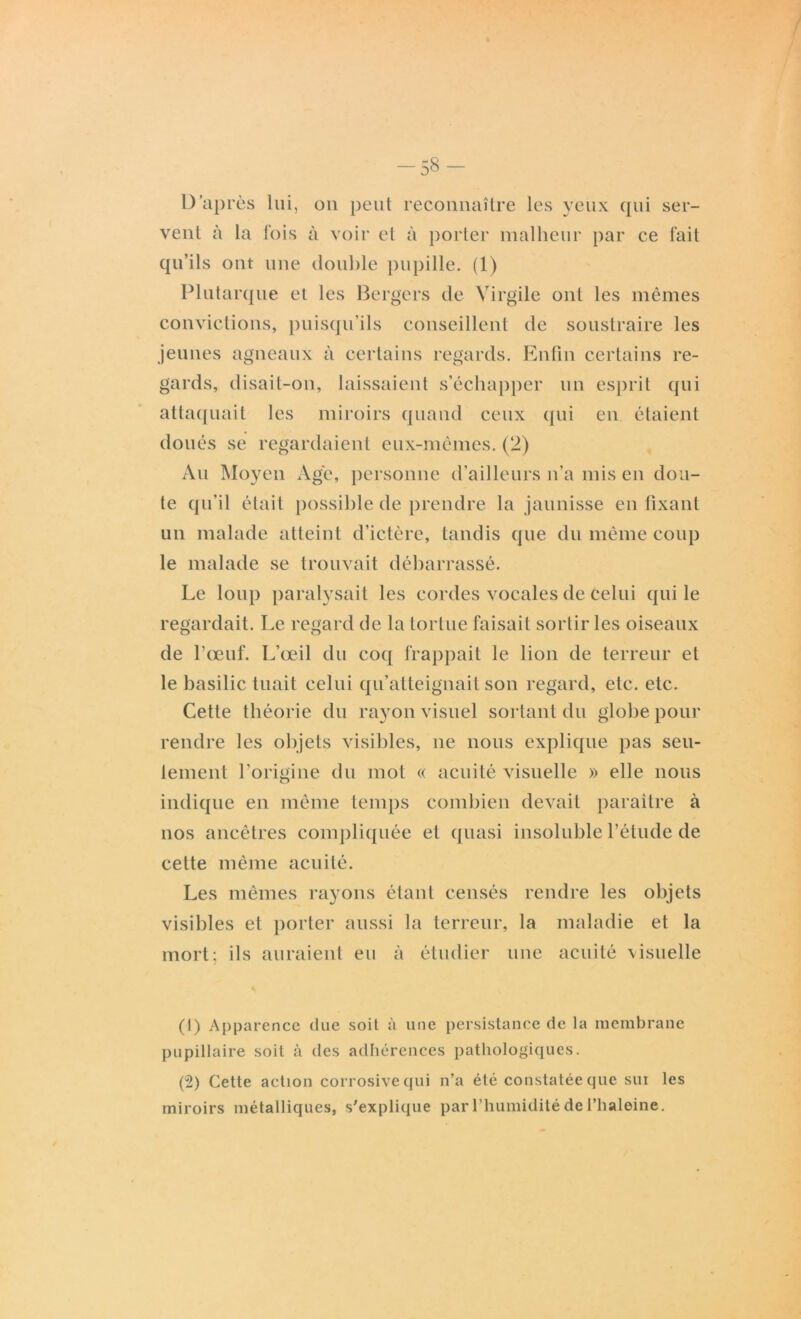 -58- D'après lui, on peut reconnaître les yeux qui ser- vent à la fois à voir et à porter malheur par ce fait qu’ils ont une double pupille. (1) Plutarque et les Bergers de Virgile ont les mêmes convictions, puisqu’ils conseillent de soustraire les jeunes agneaux à certains regards. Enfin certains re- gards, disait-on, laissaient s’échapper un esprit qui attaquait les miroirs quand ceux qui en étaient doués se regardaient eux-mêmes. (2) Au Moyen Age, personne d’ailleurs n’a mis en dou- te qu’il était possible de prendre la jaunisse en fixant un malade atteint d’ictère, tandis que du même coup le malade se trouvait débarrassé. Le loup paralysait les cordes vocales de celui qui le regardait. Le regard de la tortue faisait sortir les oiseaux de l’œuf. L’œil du coq frappait le lion de terreur et le basilic tuait celui qu’atteignait son regard, etc. etc. Cette théorie du rayon visuel sortant du globe pour rendre les objets visibles, ne nous explique pas seu- lement l’origine du mot « acuité visuelle » elle nous indique en même temps combien devait paraître à nos ancêtres compliquée et quasi insoluble l’élude de cette même acuité. Les mêmes rayons étant censés rendre les objets visibles et porter aussi la terreur, la maladie et la mort; ils auraient eu à étudier une acuité visuelle (1) Apparence due soit à une persistance de la membrane pupillaire soit à des adhérences pathologiques. (2) Cette action corrosive qui n’a été constatée que sui les miroirs métalliques, s'explique par l’humidité de l’haleine.