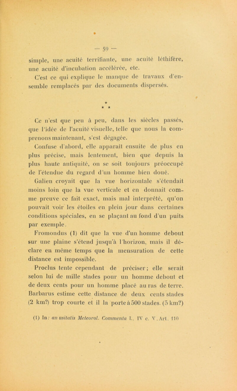 simple, une acuité terrifiante, une acuité léthifère, une acuité d’incubation accélérée, etc. C’esl ce qui explique le manque de travaux d’en- semble remplacés par des documents dispersés. ★ ★ ★ Ce n’est que peu à peu, dans les siècles passés, que l’idée de l’acuité visuelle, telle que nous la com- prenons maintenant, s’est dégagée. Confuse d’abord, elle apparaît ensuite de plus en plus précise, mais lentement, bien que depuis la plus haute antiquité, on se soit toujours préoccupé de l’étendue du regard d’un homme bien doué. Galien croyait que la vue horizontale s’étendait moins loin que la vue verticale et en donnait com- me preuve ce fait exact, mais mal interprété, qu’on pouvait voir les étoiles en plein jour dans certaines conditions spéciales, en se plaçant au fond d'un puits par exemple. Fromondus (1) dit que la vue d’un homme debout sur une plaine s’étend jusqu’à l’horizon, mais il dé- clare en même temps que la mensuration de cette distance est impossible. Proclus tente cependant de préciser ; elle serait selon lui de mille stades pour un homme debout et de deux cents pour un homme placé au ras de terre. Barbarus estime cette distance de deux cents stades (2 km?) trop courte et il la porte à 500 stades. (5 km?) (1) In: anusilatis Meteorol. Commenta L. IV c. V.Art. 110