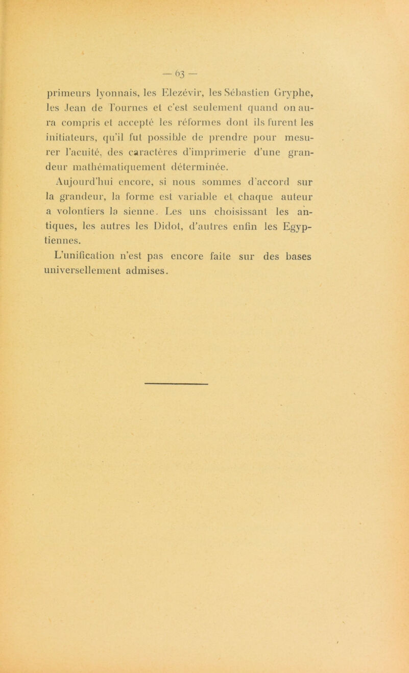 primeurs lyonnais, les Elezévir, les Sébastien Gryphe, les Jean de Pournes et c’est seulement quand on au- ra compris et accepté les réformes dont ils furent les initiateurs, qu’il fut possible de prendre pour mesu- rer l’acuité, des caractères d’imprimerie d’une gran- deur mathématiquement déterminée. Aujourd'hui encore, si nous sommes d’accord sur la grandeur, la forme est variable et chaque auteur a volontiers la sienne. Les uns choisissant les an- tiques, les autres les Didot, d’autres enfin les Egyp- tiennes. L’unification n’est pas encore faite sur des bases universellement admises.