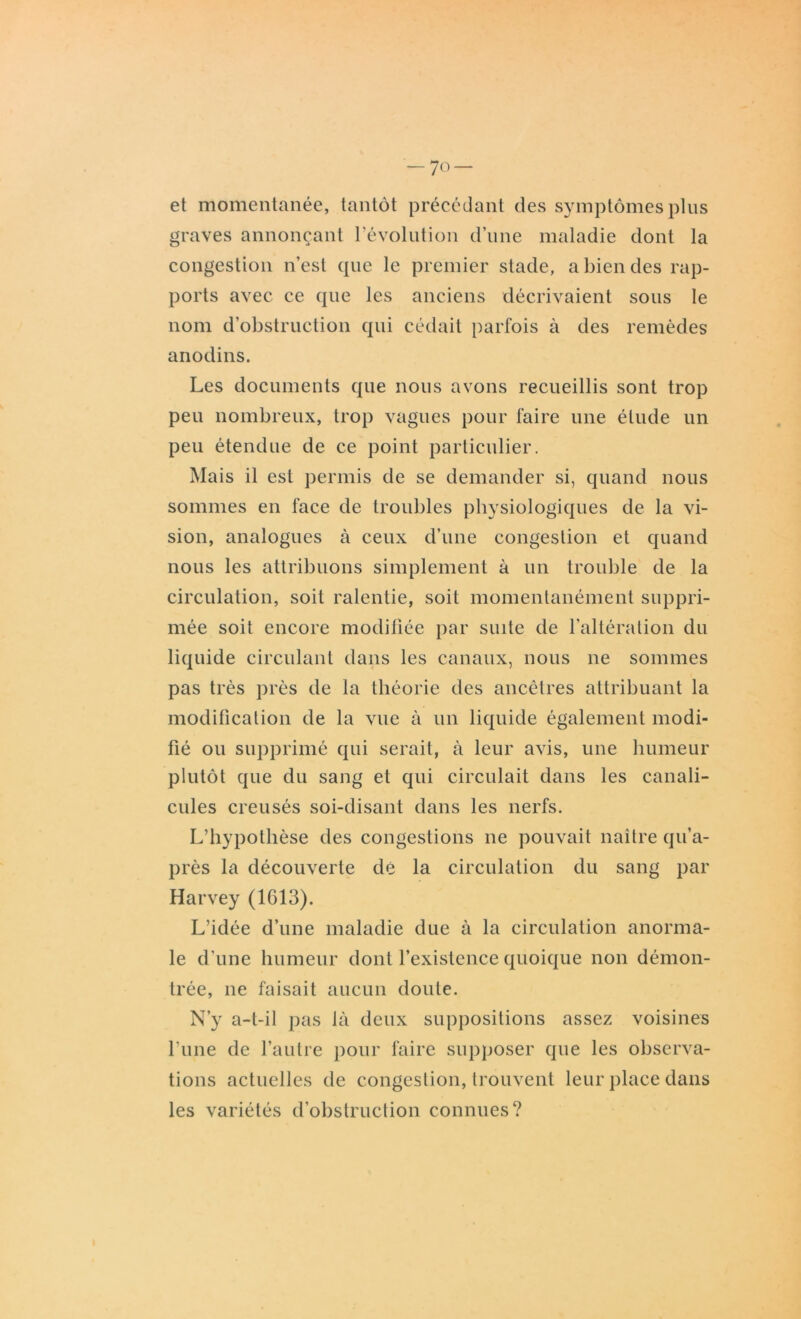 et momentanée, tantôt précédant des symptômes plus graves annonçant révolution d’une maladie dont la congestion n’est que le premier stade, a bien des rap- ports avec ce que les anciens décrivaient sous le nom d’obstruction qui cédait parfois à des remèdes anodins. Les documents que nous avons recueillis sont trop peu nombreux, trop vagues pour faire une étude un peu étendue de ce point particulier. Mais il est permis de se demander si, quand nous sommes en face de troubles physiologiques de la vi- sion, analogues à ceux d’une congestion et quand nous les attribuons simplement à un trouble de la circulation, soit ralentie, soit momentanément suppri- mée soit encore modifiée par suite de l’altération du liquide circulant dans les canaux, nous ne sommes pas très près de la théorie des ancêtres attribuant la modification de la vue à un liquide également modi- fié ou supprimé qui serait, à leur avis, une humeur plutôt que du sang et qui circulait dans les canali- cules creusés soi-disant dans les nerfs. L’hypothèse des congestions ne pouvait naître qu’a- près la découverte dé la circulation du sang par Harvey (1613). L’idée d’une maladie due à la circulation anorma- le d’une humeur dont l’existence quoique non démon- trée, ne faisait aucun doute. N’y a-t-il pas là deux suppositions assez voisines l’une de l’autre pour faire supposer que les observa- tions actuelles de congestion, trouvent leur place dans les variétés d’obstruction connues?