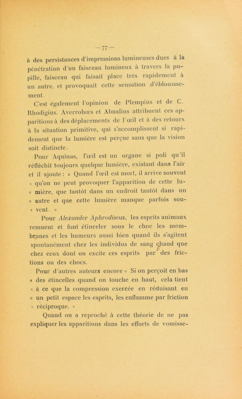 -77 — à des persistances d impressions lumineuses dues à la pénétration d’un faisceau lumineux a tra\eis la pu- pille, faisceau qui faisait place très rapidement à un autre, et provoquait cette sensation ,d éblouisse- ment . C’est également l’opinion de Plempius et de C. Rhodigius. Averroliœs et Abualius attribuent ces ap- paritions à des déplacements de l'œil et à des retours à la situation primitive, qui s’accomplissent si rapi- dement que la lumière est perçue sans que la vision soit distincte. Pour Aquinas, l’œil est un organe si poli qu il réfléchit toujours quelque lumière, existant dans l’air et il ajoute : « Quand l’œil est mort, il arrive souvent « qu’on ne peut provoquer l’apparition de cette lu- « mière, que tantôt dans un endroit tantôt dans un « autre et que cette lumière manque parfois sou- « vent. » Pour Alexander Aphrodiseus, les esprits animaux remuent et font étinceler sous le choc les mem- branes et les humeurs aussi bien quand ils s’agitent spontanément chez les individus de sang cjjiaud que chez ceux dont on excite ces esprits par des fric- tions ou des chocs. Pour d’autres auteurs encore « Si on perçoit en bas « des étincelles quand on touche en haut, cela tient « à ce que la compression exercée en réduisant en « un petit espace les esprits, les enflamme par friction / « réciproque. » Quand on a reproché à cette théorie de ne pas expliquer les apparitions dans les efforts de vomisse-