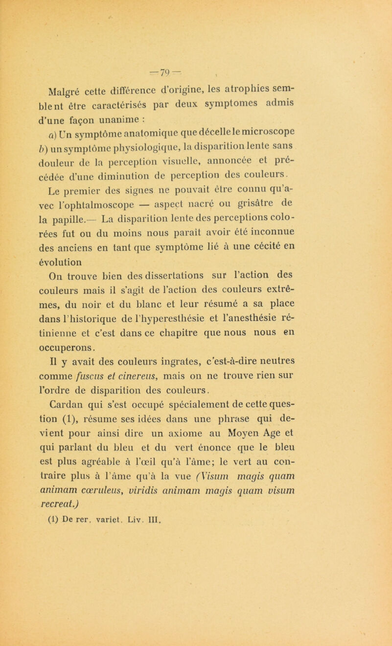 Malgré cette différence d’origine, les atrophies sem- blent être caractérisés par deux symptômes admis d’une façon unanime : a) Un symptôme anatomique que décelle le microscope ô) un symptôme physiologique, la disparition lente sans douleur de la perception visuelle, annoncée et pré- cédée d’une diminution de perception des couleurs. Le premier des signes ne pouvait être connu qu’a- vec l’ophtalmoscope — aspect nacré ou grisâtre de la papille — La disparition lente des perceptions colo- rées fut ou du moins nous paraît avoir été inconnue des anciens en tant que symptôme lié à une cécité en évolution On trouve bien des dissertations sur l’action des couleurs mais il s’agit de l’action des couleurs extrê- mes, du noir et du blanc et leur résumé a sa place dans l’historique de l’hyperesthésie et l’anesthésie ré- tinienne et c’est dans ce chapitre que nous nous en occuperons. Il y avait des couleurs ingrates, c’est-à-dire neutres comme fuscus et cinereus, mais on ne trouve rien sur l’ordre de disparition des couleurs. Cardan qui s’est occupé spécialement de cette ques- tion (1), résume ses idées dans une phrase qui de- vient pour ainsi dire un axiome au Moyen Age et qui parlant du bleu et du vert énonce que le bleu est plus agréable à l’œil qu'à l’âme; le vert au con- traire plus à l’âme qu’à la vue (Visuin niagis quam animam cœruleus, viridis animam niagis quam visnm récréât.) (1) De rer. variet. Liv. III.