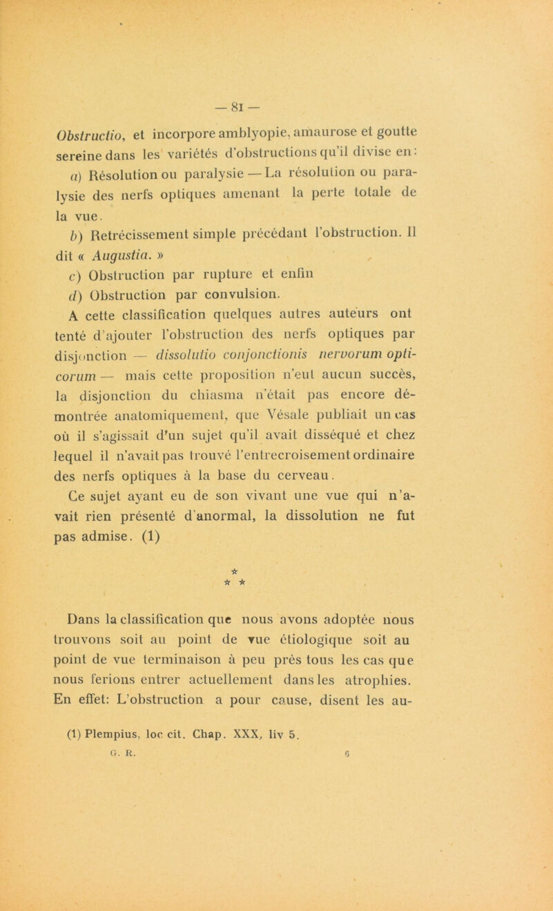 Obstructio, et incorpore amblyopie, amaurose et goutte sereine dans les variétés d obstructions qu il divise en* a) Résolution ou paralysie — La résolution ou para- lysie des nerfs optiques amenant la perte totale de la vue. b) Rétrécissement simple précédant l’obstruction. 11 dit « Augustin. » c) Obstruction par rupture et enfin cl) Obstruction par convulsion. A cette classification quelques autres auteurs ont tenté d’ajouter l'obstruction des nerfs optiques par disjonction — dissolutio conjonctionis nervorum opti- corum— mais cette proposition n’eut aucun succès, la disjonction du cbiasma n’était pas encore dé- montrée anatomiquement, que Vésale publiait un cas où il s’agissait d'un sujet qu’il avait disséqué et chez lequel il n’avait pas trouvé l’entrecroisement ordinaire des nerfs optiques à la base du cerveau. Ce sujet ayant eu de son vivant une vue qui n’a- vait rien présenté d'anormal, la dissolution 11e fut pas admise. (1) 'k * ★ Dans la classification que nous avons adoptée nous trouvons soit au point de vue étiologique soit au point de vue terminaison à peu près tous les cas que nous ferions entrer actuellement dans les atrophies. En effet: L’obstruction a pour cause, disent les au- (1) Plempius, loc cit. Chap. XXX, liv 5. G. R. <3