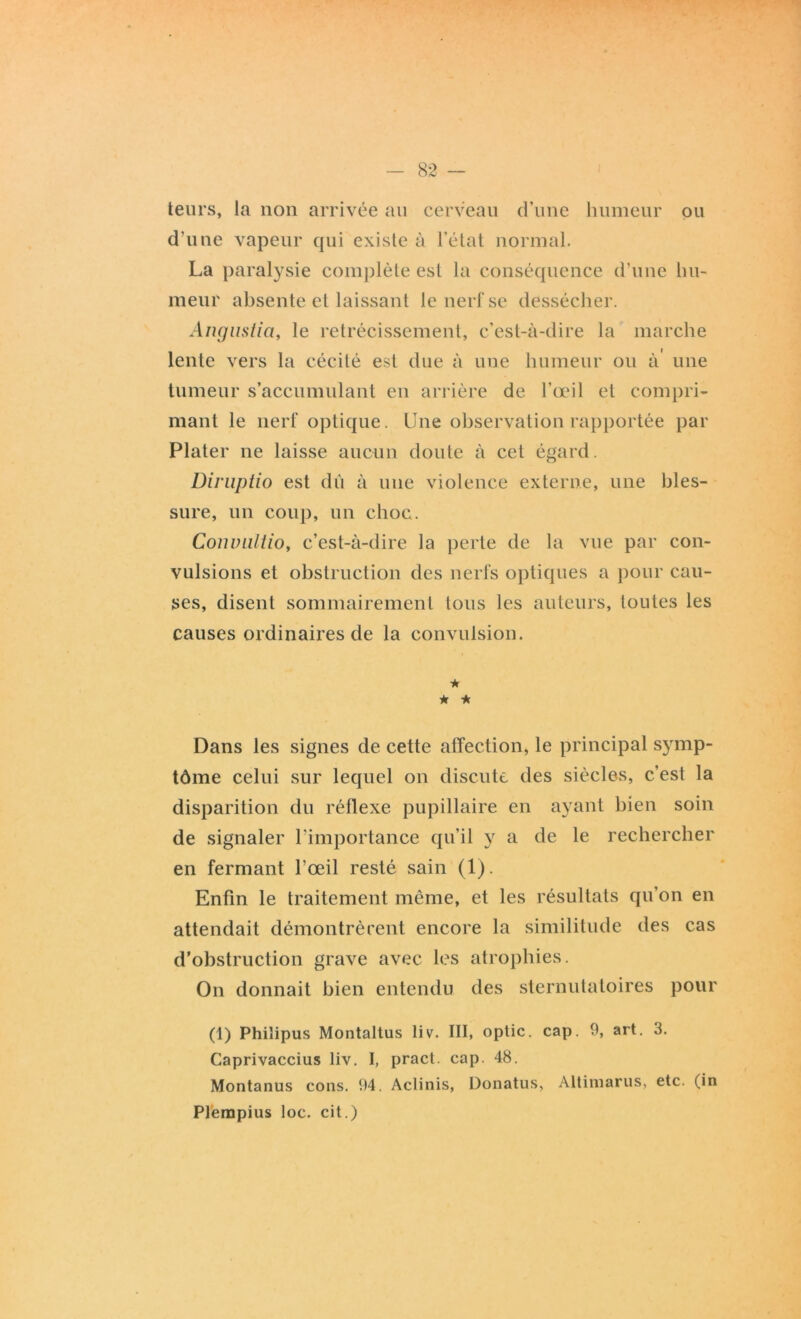 teurs, la non arrivée an cerveau d’une humeur ou d’une vapeur qui existe à l’état normal. La paralysie complète est la conséquence d’une hu- meur absente et laissant le nerf se dessécher. Angustia, le rétrécissement, c’est-à-dire la marche lente vers la cécité est due à une humeur ou à' une tumeur s’accumulant en arrière de l’œil et compri- mant le nerf optique. Une observation rapportée par Plater ne laisse aucun doute à cet égard. Diruptio est dû à une violence externe, une bles- sure, un coup, un choc. Convaltio, c’est-à-dire la perte de la vue par con- vulsions et obstruction des nerfs optiques a pour cau- ses, disent sommairement tous les auteurs, toutes les causes ordinaires de la convulsion. ★ ★ * Dans les signes de cette affection, le principal symp- tôme celui sur lequel on discute des siècles, c’est la disparition du réllexe pupillaire en ayant bien soin de signaler l’importance qu’il y a de le rechercher en fermant l'œil resté sain (1). Enfin le traitement même, et les résultats qu’on en attendait démontrèrent encore la similitude des cas d’obstruction grave avec les atrophies. On donnait bien entendu des sternutatoires pour (1) Phiîipus Montaltus liv. III, optic. cap. 9, art. 3. Caprivaccius liv. I, pract. cap. 48. Montanus cons. 94. Aclinis, Donatus, Altiniarus, etc. (in Plerapius loc. cit.)