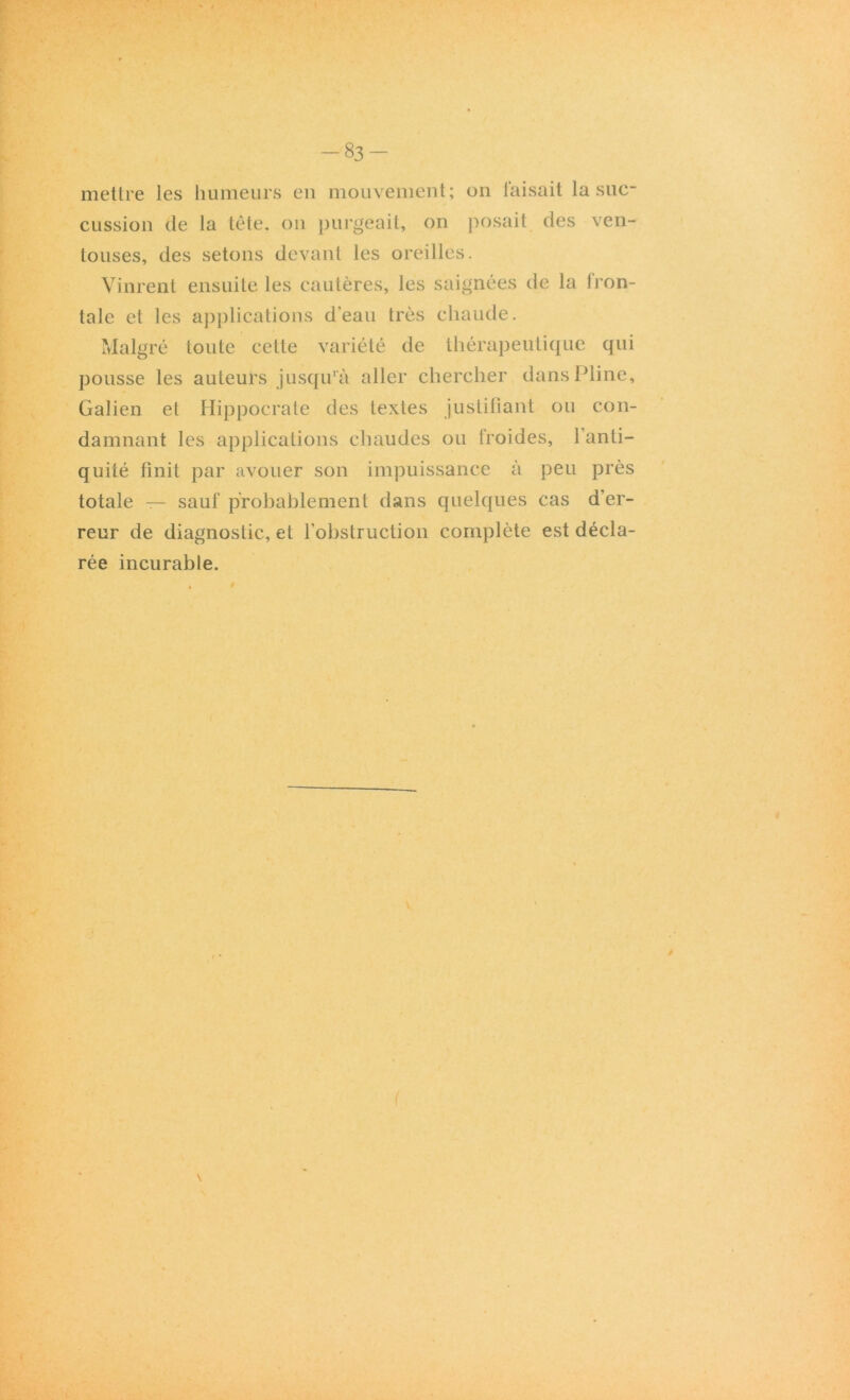 mettre les humeurs en mouvement; on faisait la suc- cussion de la tête, on purgeait, on posait des ven- touses, des sétons devant les oreilles. Vinrent ensuite les cautères, les saignées de la fron- tale et les applications d’eau très chaude. Malgré toute cette variété de thérapeutique qui pousse les auteurs jusqu'à aller chercher dans Pline, Galien et Hippocrate des textes justifiant ou con- damnant les applications chaudes ou froides, l’anti- quité finit par avouer son impuissance à peu près totale — sauf probablement dans quelques cas d’er- reur de diagnostic, et l’obstruction complète est décla- rée incurable.