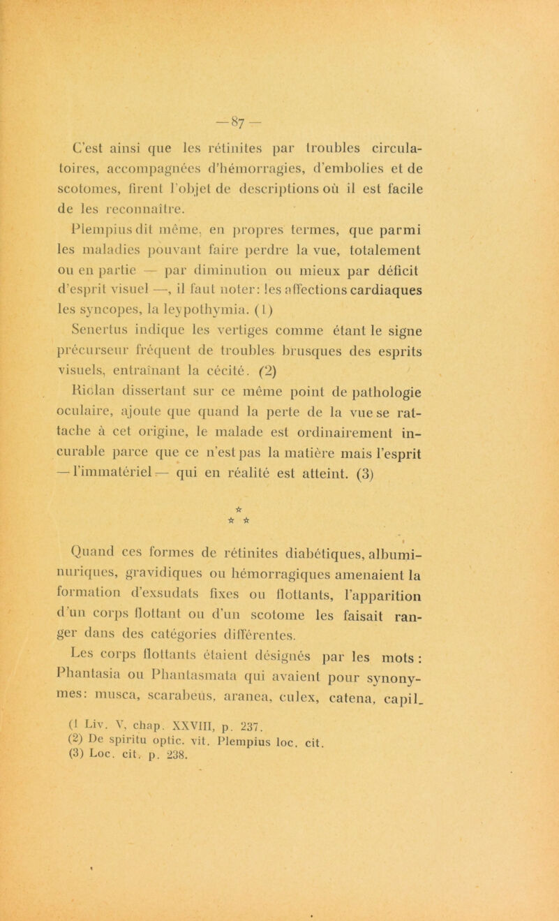 C’est ainsi que les rétinites par troubles circula- toires, accompagnées d’hémorragies, d’embolies et de scotomes, firent l’objet de descriptions où il est facile de les reconnaître. Plempius dit même, en propres termes, que parmi les maladies pouvant faire perdre la vue, totalement ou en partie — par diminution ou mieux par déficit d’esprit visuel —, il faut noter: tes affections cardiaques les syncopes, la leypothymia. (1) Senertus indique les vertiges comme étant le signe précurseur fréquent de troubles brusques des esprits visuels, entraînant la cécité. (2) Riolan dissertant sur ce même point de pathologie oculaire, ajoute que quand la perte de la vue se rat- tache à cet origine, le malade est ordinairement in- curable parce que ce n’est pas la matière mais l’esprit — l’immatériel — qui en réalité est atteint. (3) ☆ ☆ ☆ Quand ces formes de rétinites diabétiques, albumi- nuriques, gravidiques ou hémorragiques amenaient la formation d’exsudats fixes ou flottants, l’apparition d un corps flottant ou d’un scotome les faisait ran- ger dans des catégories différentes. Les corps flottants étaient désignés par les mots : Phantasia ou Phantasmata qui avaient pour synony- mes: musca, scarabeùs, aranea, culex, catena, capil. (1 Liv. V, chap. XXVIII, p. 237. (2) De spiritu optic. vit. Plempius loc. cit. (3) Loc. cit. p. 238.