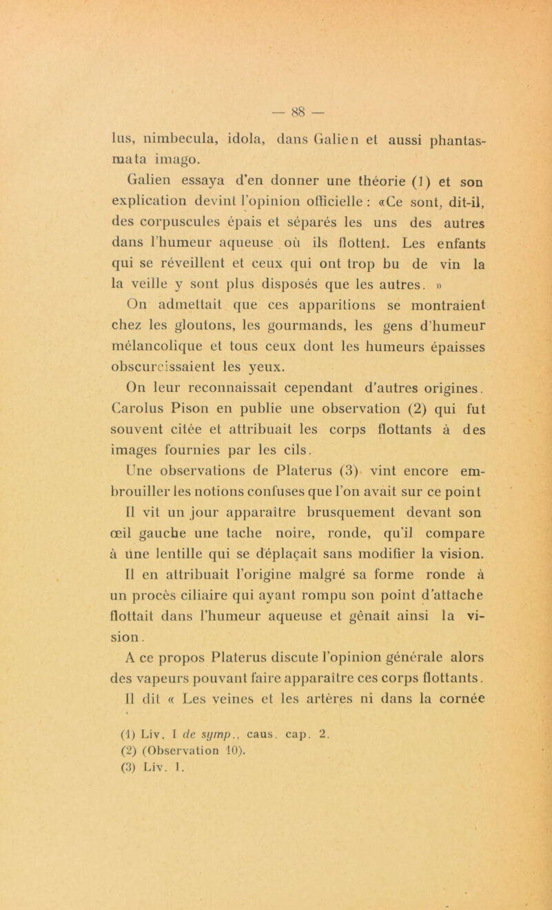 lus, nimbecula, idola, dans Galien et aussi phantas- mata imago. Galien essaya d’en donner une théorie (l) et son explication devint l’opinion olïicielle : «Ce sont, dit-il, des corpuscules épais et séparés les uns des autres dans l’humeur aqueuse où ils flottent. Les enfants qui se réveillent et ceux qui ont trop bu de vin la la veille y sont plus disposés que les autres. » On admettait que ces apparitions se montraient chez les gloutons, les gourmands, les gens d'humeur mélancolique et tous ceux dont les humeurs épaisses obscurcissaient les yeux. On leur reconnaissait cependant d’autres origines. Carolus Pison en publie une observation (2) qui fut souvent citée et attribuait les corps flottants à des images fournies par les cils. Une observations de Platerus (3) vint encore em- brouiller les notions confuses que l’on avait sur ce point Il vit un jour apparaitre brusquement devant son œil gauche une tache noire, ronde, qu'il compare à une lentille qui se déplaçait sans modifier la vision. Il en attribuait l'origine malgré sa forme ronde à un procès ciliaire qui ayant rompu son point d’attache flottait dans l’humeur aqueuse et gênait ainsi la vi- sion . A ce propos Platerus discute l’opinion générale alors des vapeurs pouvant faire apparaitre ces corps flottants. Il dit « Les veines et les artères ni dans la cornée (1) Liv. I de symp., caus. cap. 2. (2) (Observation 10). (3) Liv. I.