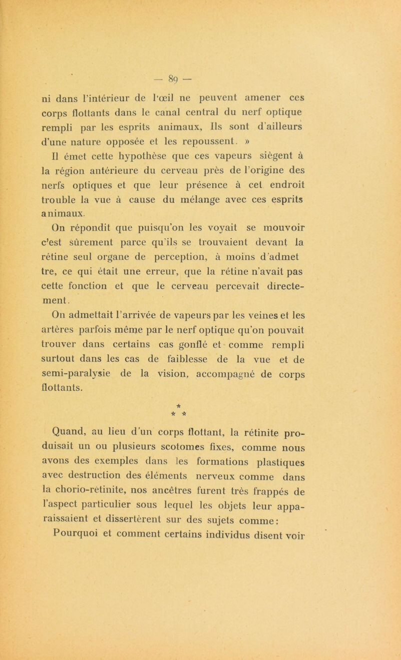 ni dans l’intérieur de l’œil ne peuvent amener ces corps flottants dans le canal central du nerf optique i rempli par les esprits animaux, Ils sont d'ailleurs d’une nature opposée et les repoussent. » Il émet cette hypothèse que ces vapeurs siègent à la région antérieure du cerveau près de l'origine des nerfs optiques et que leur présence à cet endroit trouble la vue à cause du mélange avec ces esprits animaux. On répondit que puisqu’on les voyait se mouvoir c’est sûrement parce qu’ils se trouvaient devant la rétine seul organe de perception, à moins d admet tre, ce qui était une erreur, que la rétine n’avait pas cette fonction et que le cerveau percevait directe- ment. On admettait l’arrivée de vapeurs par les veines et les artères parfois même par le nerf optique qu’on pouvait trouver dans certains cas gonflé et comme rempli surtout dans les cas de faiblesse de la vue et de semi-paralysie de la vision, accompagné de corps flottants. * if if Quand, au lieu d’un corps flottant, la rétinite pro- duisait un ou plusieurs scotomes fixes, comme nous avons des exemples dans les formations plastiques avec destruction des éléments nerveux comme dans la chorio-rètinite, nos ancêtres furent très frappés de l’aspect particulier sous lequel les objets leur appa- raissaient et dissertèrent sur des sujets comme : Pourquoi et comment certains individus disent voir