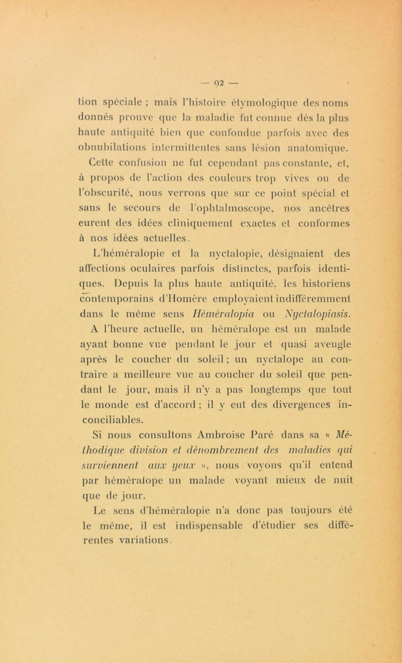 Q2 — tion spéciale ; mais l’histoire étymologique des noms donnés prouve que la maladie fut connue dès la plus haute antiquité bien que confondue parfois avec des obnubilations intermittentes sans lésion anatomique. Cette confusion ne fut cependant pas constante, et, à propos de l’action des couleurs trop vives ou de l’obscurité, nous verrons que sur ce point spécial et sans le secours de l'ophtalmoseope, nos ancêtres eurent des idées cliniquement exactes et conformes à nos idées actuelles. L’héméralopie et la nyctalopie, désignaient des affections oculaires parfois distinctes, parfois identi- ques. Depuis la plus haute antiquité, les historiens contemporains d’Homère employaient indifféremment dans le même sens Héméralopia ou Nyctalopicisis. A l’heure actuelle, un héméralope est un malade ayant bonne vue pendant le jour et quasi aveugle après le coucher du soleil ; un nyctalope au con- traire a meilleure vue au coucher du soleil que pen- dant le jour, mais il n’y a pas longtemps que tout le monde est d’accord ; il y eut des divergences in- conciliables. Si nous consultons Ambroise Paré dans sa « Mé- thodique division et dénombrement des maladies qui surviennent aux yeux », nous voyons qu’il entend par héméralope un malade voyant mieux de nuit que de jour. Le sens d’héméralopie n’a donc pas toujours été le même, il est indispensable d’étudier ses diffé- rentes variations.