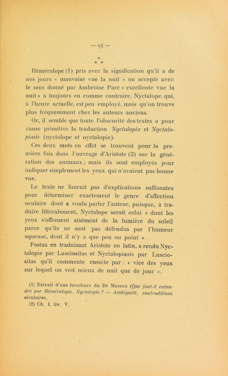 -A ☆ ir Héméralope (1) pris avec la signification qu’il a de nos jours « mauvaise vue la nuit » ou accepté avec le sens donné par Ambroise Paré « excellente vue la nuit » a toujours eu comme contraire, Nyctalope, qui, à l’heure actuelle, est peu employé, mais qu’on trouve plus fréquemment chez les auteurs anciens. Or, il semble que toute l’obscurité des textes a pour cause primitive la traduction Nijctcilopix et Nyctalo- piasis (nyctalope et nyctalopie). Ces deux mots en effet se trouvent pour la pre- mière fois dans l’ouvrage d’Aristote (2) sur la géné- ration des animaux ; mais ils sont employés pour indiquer simplement les yeux qui n’avaient pas bonne vue. Le texte ne fournit pas d’explications suffisantes pour déterminer exactement le genre d’affection oculaire dont a voulu parler l’auteur, puisque, à tra- duire littéralement, Nyctalope serait celui « dont les yeux s’offensent aisément de la lumière du soleil parce qu'ils ne sont pas défendus par l’humeur aqueuse, dont il n’y a que peu ou point ». Festus en traduisant Aristote en latin, a rendu Nyc* talopie par Lusciositas et Nyctalopiasis par Luscio- sitas qu’il commente ensuite par : « vice des yeux sur lequel on voit mieux de nuit que de jour ». (1) Extrait d’une brochure du Dr Masson (Que faut-il enten- dre par Héméralopie., Nyctalopie ? — Ambiguité, contraditions séculaires. (2) Ch. I, liv. V.