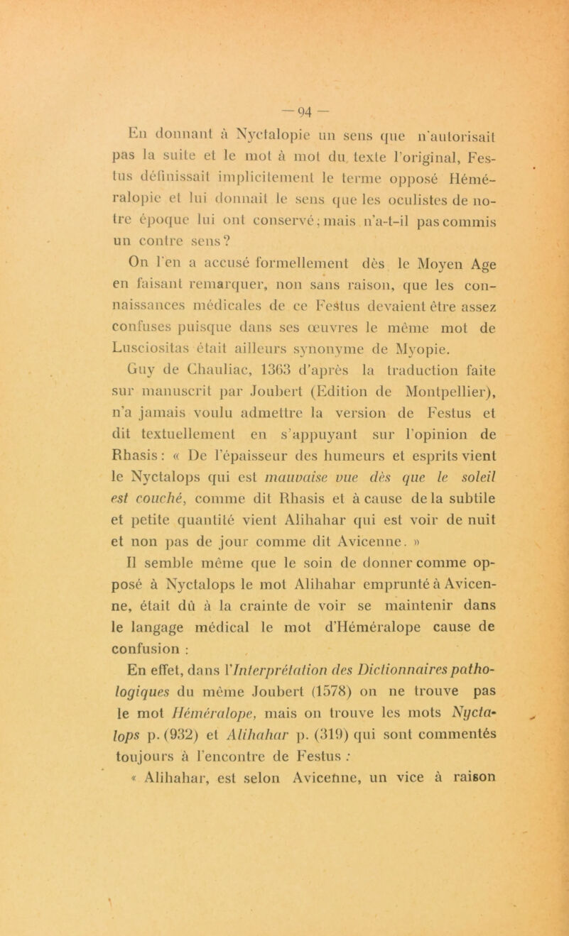 En donnant à Nyctalopie un sens que n'autorisait pas la suite et le mot à mot du texte l’original, Fes- tus définissait implicitement le terme opposé Hémé- ralopie et lui donnait le sens que les oculistes de no- tre époque lui ont conservé ; mais n’a-t-il pas commis un contre sens? On l'en a accusé formellement dès le Moyen Age en faisant remarquer, non sans raison, que les con- naissances médicales de ce Festus devaient être assez confuses puisque dans ses œuvres le même mot de Lusciositas était ailleurs synonyme de Myopie. Guy de Chauliac, 1363 d’après la traduction faite sur manuscrit par Joubert (Edition de Montpellier), n’a jamais voulu admettre la version de Festus et dit textuellement en s’appuyant sur l'opinion de Rhasis : « De l’épaisseur des humeurs et esprits vient le Nyctalops qui est mauvaise vue dès que le soleil est couché, comme dit Rhasis et à cause delà subtile et petite quantité vient Alihahar qui est voir de nuit et non pas de jour comme dit Avicenne. » Il semble même que le soin de donner comme op- posé à Nyctalops le mot Alihahar emprunté à Avicen- ne, était dù à la crainte de voir se maintenir dans le langage médical le mot d’Héméralope cause de confusion : En effet, dans VInterprétation des Dictionnaires patho- logiques du même Joubert (1578) on ne trouve pas le mot Héméralope, mais on trouve les mots Ngcta- tops p. (932) et Alihahar p. (319) qui sont commentés toujours à l’encontre de Festus : « Alihahar, est selon Avicenne, un vice à raison