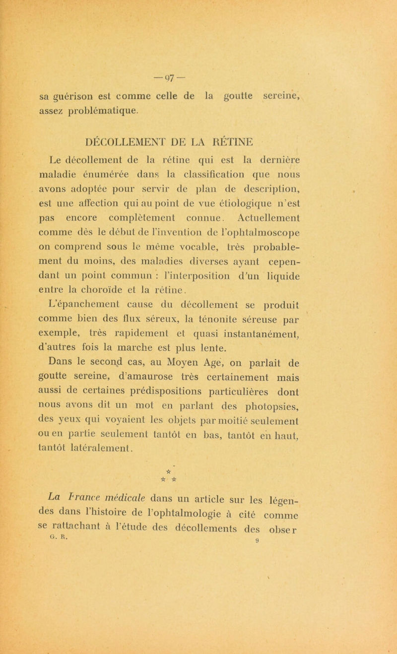 — 07 — sa guérison est comme celle de la goutte sereine, assez problématique. DÉCOLLEMENT DE LA RÉTINE Le décollement de la rétine qui est la dernière maladie énumérée dans la classification que nous avons adoptée pour servir de plan de description, est une affection qui au point de vue étiologique n’est pas encore complètement connue. Actuellement comme dès le début de l’invention de i’ophtalmoscope on comprend sous le même vocable, très probable- ment du moins, des maladies diverses ayant cepen- dant un point commun : l’interposition d’un liquide entre la choroïde et la rétine. L’épanchement cause du décollement se produit comme bien des flux séreux, la ténonite séreuse par exemple, très rapidement et quasi instantanément, d’autres fois la marche est plus lente. Dans le second cas, au Moyen Age, on parlait de goutte sereine, d'amaurose très certainement mais aussi de certaines prédispositions particulières dont nous avons dit un mot en parlant des photopsies, des yeux qui voyaient les objets par moitié seulement ou en partie seulement tantôt en bas, tantôt en haut, tantôt latéralement. ☆ ☆ ☆ La France médicale dans un article sur les légen- des dans l’histoire de l’ophtalmologie à cité comme se rattachant à l’étude des décollements des obser \