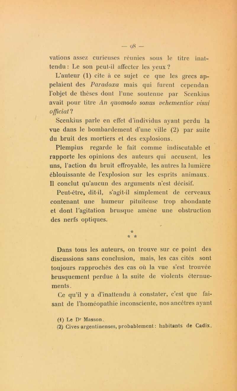 vations assez curieuses réunies sous le titre inat- tendu : Le son peut-ii affecter les yeux ? L’auteur (1) cite à ce sujet ce que les grecs ap- pelaient des Paradoxa mais qui furent cependan l’objet de thèses dont l’une soutenue par Scenkius avait pour titre An quomodo sonus vehementior visui officiât ? Scenkius parle en effet d'individus ayant perdu la vue dans le bombardement d’une ville (2) par suite du bruit des mortiers et des explosions. Plempius regarde le fait comme indiscutable et rapporte les opinions des auteurs qui accusent, les uns, l’action du bruit effroyable, les autres la lumière éblouissante de l’explosion sur les esprits animaux. Il conclut qu’aucun des arguments n’est décisif. Peut-être, dit-il, s’agit-il simplement de cerveaux contenant une humeur pituiteuse trop abondante et dont l’agitation brusque amène une obstruction des nerfs optiques. 0 ☆ * ☆ Dans tous les auteurs, on trouve sur ce point des discussions sans conclusion, mais, les cas cités sont toujours rapprochés des cas où la vue s’est trouvée brusquement perdue à la suite de violents éternue- ments. Ce qu’il y a d’inattendu à constater, c’est que fai- sant de l’homéopathie inconsciente, nos ancêtres ayant (1) Le Dr Masson. (2) Cives argentinenses, probablement : habitants de Cadix.