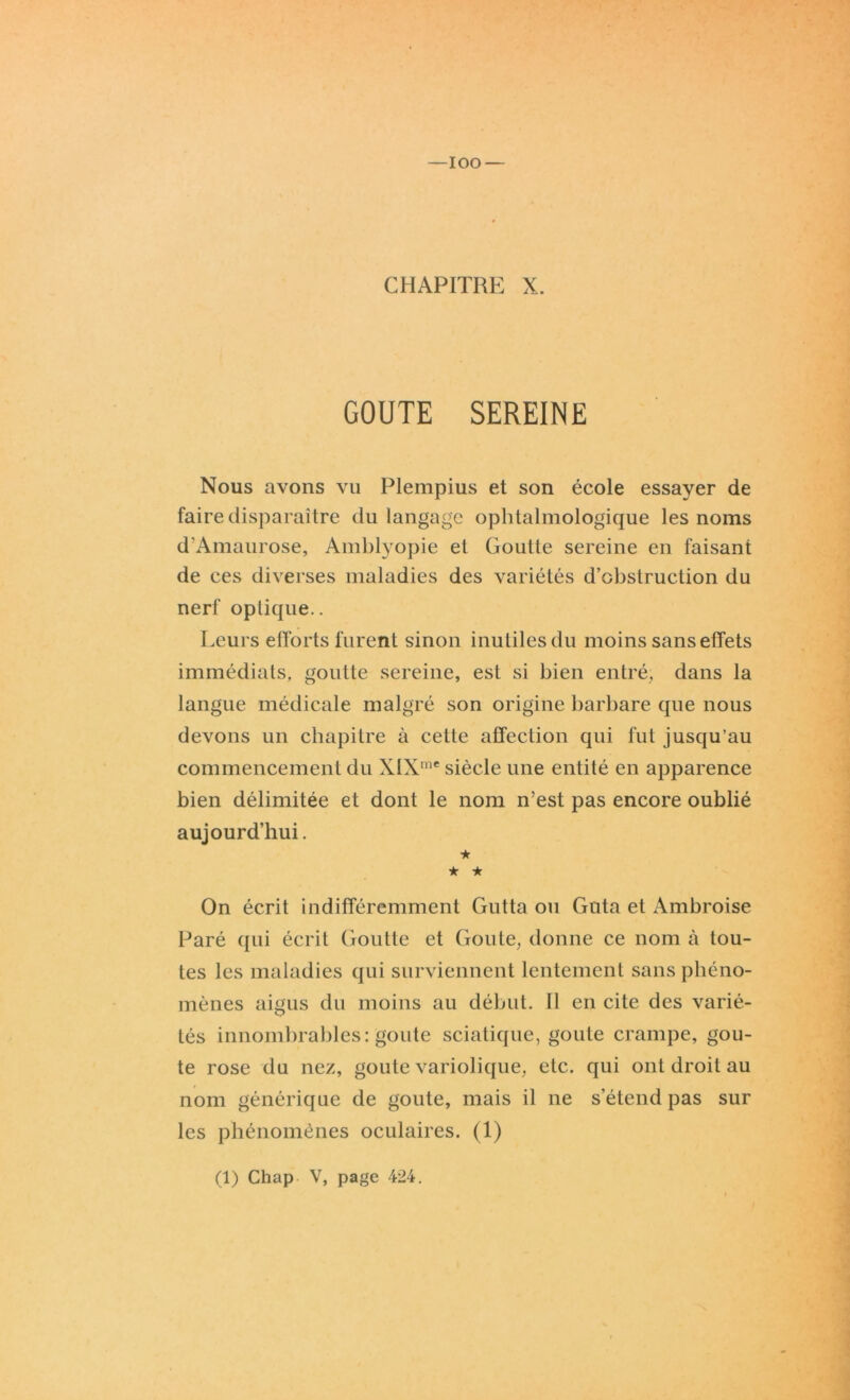 IOO — CHAPITRE X. GOUTE SEREINE Nous avons vu Plempius et son école essayer de faire disparaître du langage ophtalmologique les noms d’Amaurose, Amblyopie et Goutte sereine en faisant de ces diverses maladies des variétés d’obstruction du nerf optique.. Leurs efforts furent sinon inutiles du moins sans effets immédiats, goutte sereine, est si bien entré, dans la langue médicale malgré son origine barbare que nous devons un chapitre à cette affection qui fut jusqu'au commencement du XIXme siècle une entité en apparence bien délimitée et dont le nom n’est pas encore oublié aujourd’hui. ★ ★ ★ On écrit indifféremment Gutta ou Gnta et Ambroise Paré qui écrit Goutte et Goûte, donne ce nom à tou- tes les maladies qui surviennent lentement sans phéno- mènes aigus du moins au début. Il en cite des varié- tés innombrables: goûte sciatique, goûte crampe, goû- te rose du nez, goûte variolique, etc. qui ont droit au nom générique de goûte, mais il ne s’étend pas sur les phénomènes oculaires. (1) (1) Chap V, page 424.