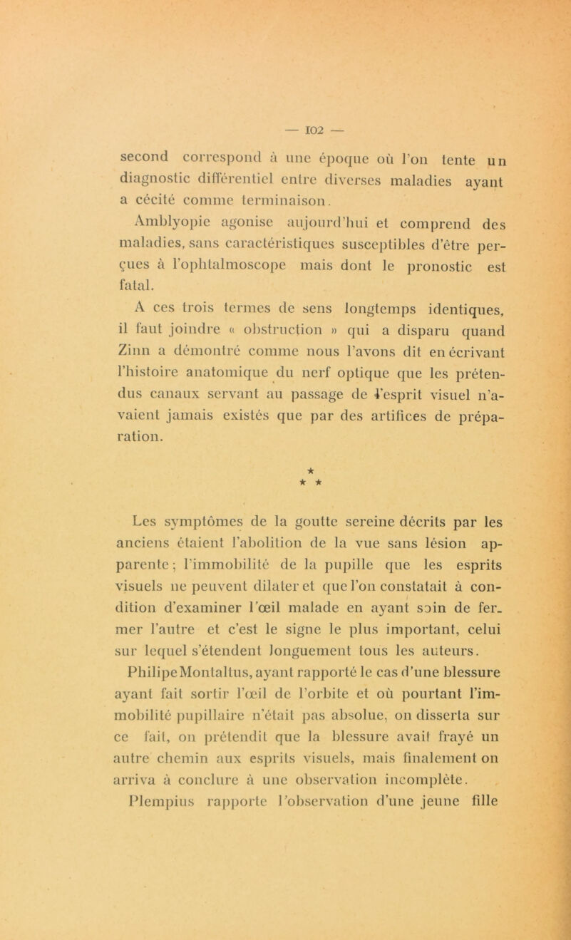 second correspond à une époque où l’on tente un diagnostic différentiel entre diverses maladies ayant a cécité comme terminaison. Amblyopie agonise aujourd’hui et comprend des maladies, sans caractéristiques susceptibles d’être per- çues cà l’ophtalmoscope mais dont le pronostic est fatal. A ces trois termes de sens longtemps identiques, il faut joindre a obstruction » qui a disparu quand Zinn a démontré comme nous l’avons dit en écrivant l’histoire anatomique du nerf optique que les préten- dus canaux servant au passage de l’esprit visuel n’a- vaient jamais existés que par des artifices de prépa- ration. ★ ★ * Les symptômes de la goutte sereine décrits par les anciens étaient l’abolition de la vue sans lésion ap- parente ; l’immobilité de la pupille que les esprits visuels ne peuvent dilater et que l’on constatait à con- dition d’examiner l’œil malade en ayant soin de fer- mer l’autre et c’est le signe le plus important, celui sur lequel s’étendent longuement tous les auteurs. Philipe Montai tus, ayant rapporté le cas d’une blessure ayant fait sortir l’œil de l’orbite et où pourtant l’im- mobilité pupillaire n’était pas absolue, on disserta sur ce fait, on prétendit que la blessure avaii frayé un autre chemin aux esprits visuels, mais finalement on arriva à conclure à une observation incomplète. Plempius rapporte l’observation d’une jeune fille