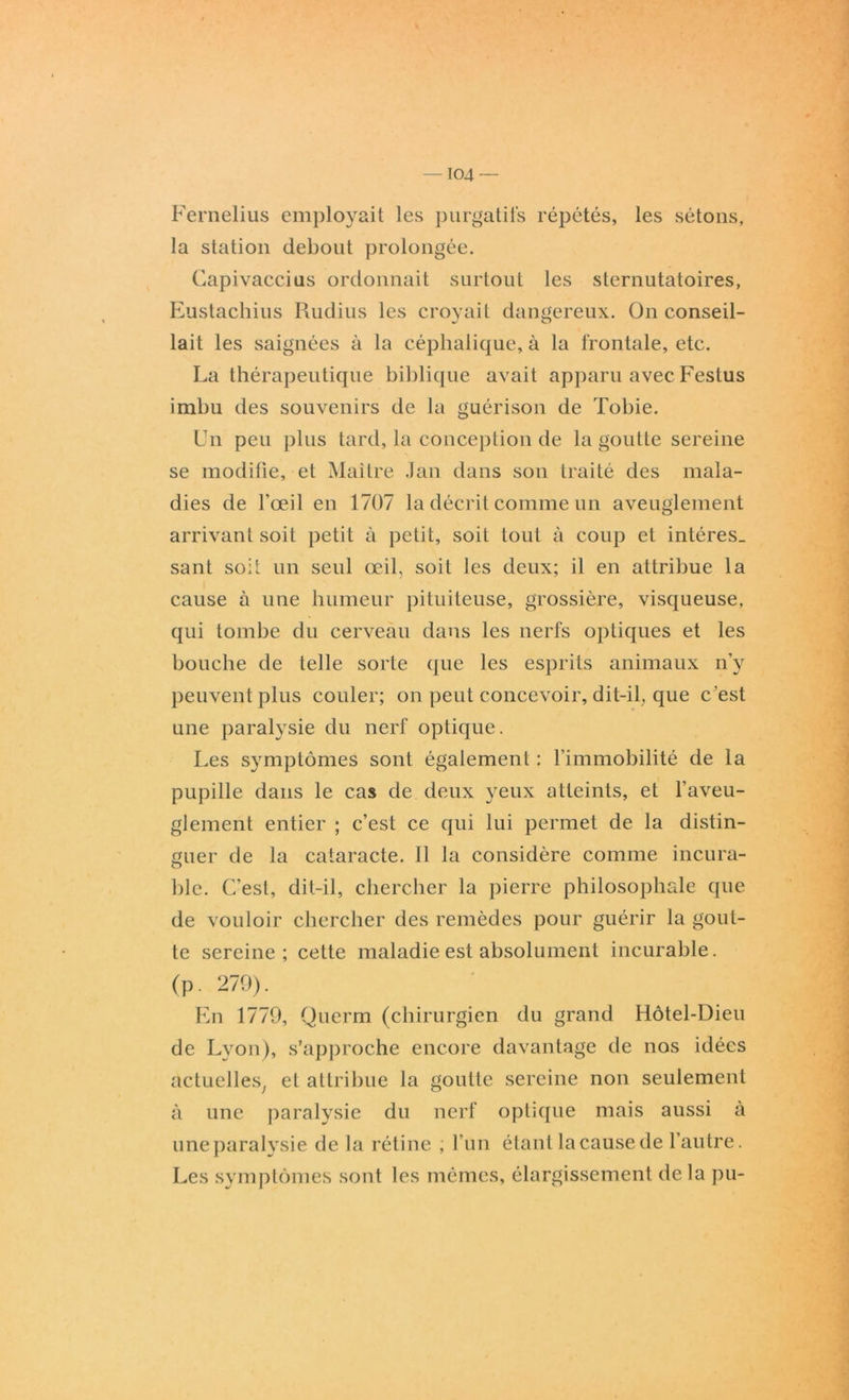 -104 — Fernelius employait les purgatifs répétés, les sétons, la station debout prolongée. Capivaccius ordonnait surtout les sternutatoires, Eustachius Rudius les croyait dangereux. On conseil- lait les saignées à la céphalique, à la frontale, etc. La thérapeutique biblique avait apparu avec Festus imbu des souvenirs de la guérison de Tobie. Un peu plus tard, la conception de la goutte sereine se modifie, et Maître Jan dans son traité des mala- dies de l'œil en 1707 la décrit comme un aveuglement arrivant soit petit à petit, soit tout à coup et intéres_ sant soit un seul œil, soit les deux; il en attribue la cause à une humeur pituiteuse, grossière, visqueuse, qui tombe du cerveau dans les nerfs optiques et les bouche de telle sorte que les esprits animaux n’y peuvent plus couler; on peut concevoir, dit-il, que c 'est une paralysie du nerf optique. Les symptômes sont également : l’immobilité de la pupille dans le cas de deux yeux atteints, et l’aveu- glement entier ; c’est ce qui lui permet de la distin- guer de la cataracte. Il la considère comme incura- ble. C’est, dit-il, chercher la pierre philosophale que de vouloir chercher des remèdes pour guérir la gout- te sereine; cette maladie est absolument incurable. (p. 279). En 1779, Querm (chirurgien du grand Hôtel-Dieu de Lyon), s’approche encore davantage de nos idées actuelles, et attribue la goutte sereine non seulement à une paralysie du nerf optique mais aussi à une paralysie de la rétine ; l’un étant la cause de l’autre. Les symptômes sont les mêmes, élargissement de la pu-