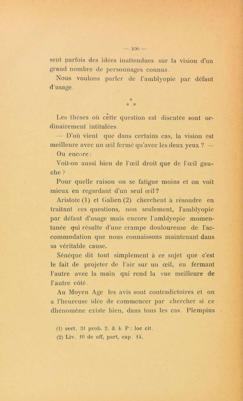 sent parfois des idées inattendues sur la vision d’un grand nombre de personnages connus. Nous voulons parler de l’amblyopie par défaut d’usage. ☆ ☆ 'ü Les thèses où cette question est discutée sont or- dinairement intitulées. D’où vient que dans certains cas, la vision est meilleure avec un œil fermé qu’avec les deux yeux ? — Ou encore : Voit-on aussi bien de l’œil droit que de l’œil gau- che ? Pour quelle raison on se fatigue moins et on voit mieux en regardant d’un seul œil? Aristote (1) et Galien (2) cherchent à résoudre en traitant ces questions, non seulement, l’amblyopie par défaut d’usage mais encore l'amblyopie momen- tanée qui résulte d’une crampe douloureuse de l’ac- commodation que nous connaissons maintenant dans sa véritable cause. Sénèque dit tout simplement à ce sujet que c’est le fait de projeter de l’air sur un œil, en fermant l’autre avec la main qui rend la vue meilleure de l’autre côté. Au Moyen Age les avis sont contradictoires et on a l’heureuse idée de commencer par chercher si ce dhénomène existe bien, dans tous les cas. Plempius (1) sect. 31 prob. 2. & 4. P : loc cit. (2) Liv. 10 de off, part, cap. 14.