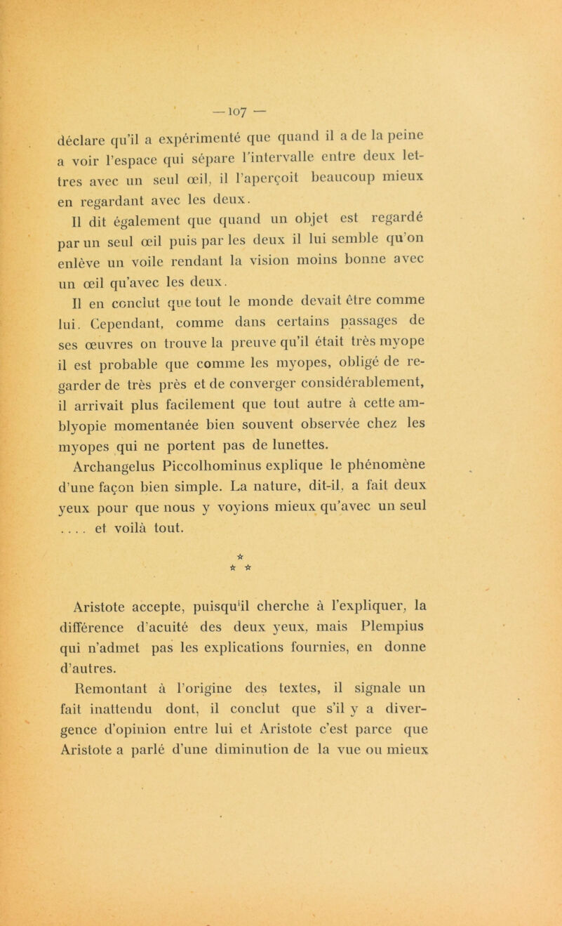 déclare qu’il a expérimenté que quand il a de la peine a voir l’espace qui sépare 1 intervalle cntie deux let- tres avec un seul oeil^ il 1 aperçoit beaucoup mieux en regardant avec les deux. Il dit également que quand un objet est regardé par un seul œil puis par les deux il lui semble qu'on enlève un voile rendant la vision moins bonne avec un œil qu’avec les deux. Il en conclut que tout le monde devait être comme lui. Cependant, comme dans certains passages de ses œuvres on trouve la preuve qu il était très myope il est probable que comme les myopes, obligé de re- garder de très près et de converger considérablement, il arrivait plus facilement que tout autre à cette am- blyopie momentanée bien souvent observée chez les myopes qui ne portent pas de lunettes. Archangelus Piccolhominus explique le phénomène d’une façon bien simple. La nature, dit-il, a fait deux yeux pour que nous y voyions mieux qu’avec un seul .... et voilà tout. ☆ ☆ Vf Aristote accepte, puisqu’il cherche à l’expliquer, la différence d’acuité des deux yeux, mais Plempius qui n’admet pas les explications fournies, en donne d’autres. Remontant à l’origine des textes, il signale un fait inattendu dont, il conclut que s’il y a diver- gence d’opinion entre lui et Aristote c’est parce que Aristote a parlé d’une diminution de la vue ou mieux