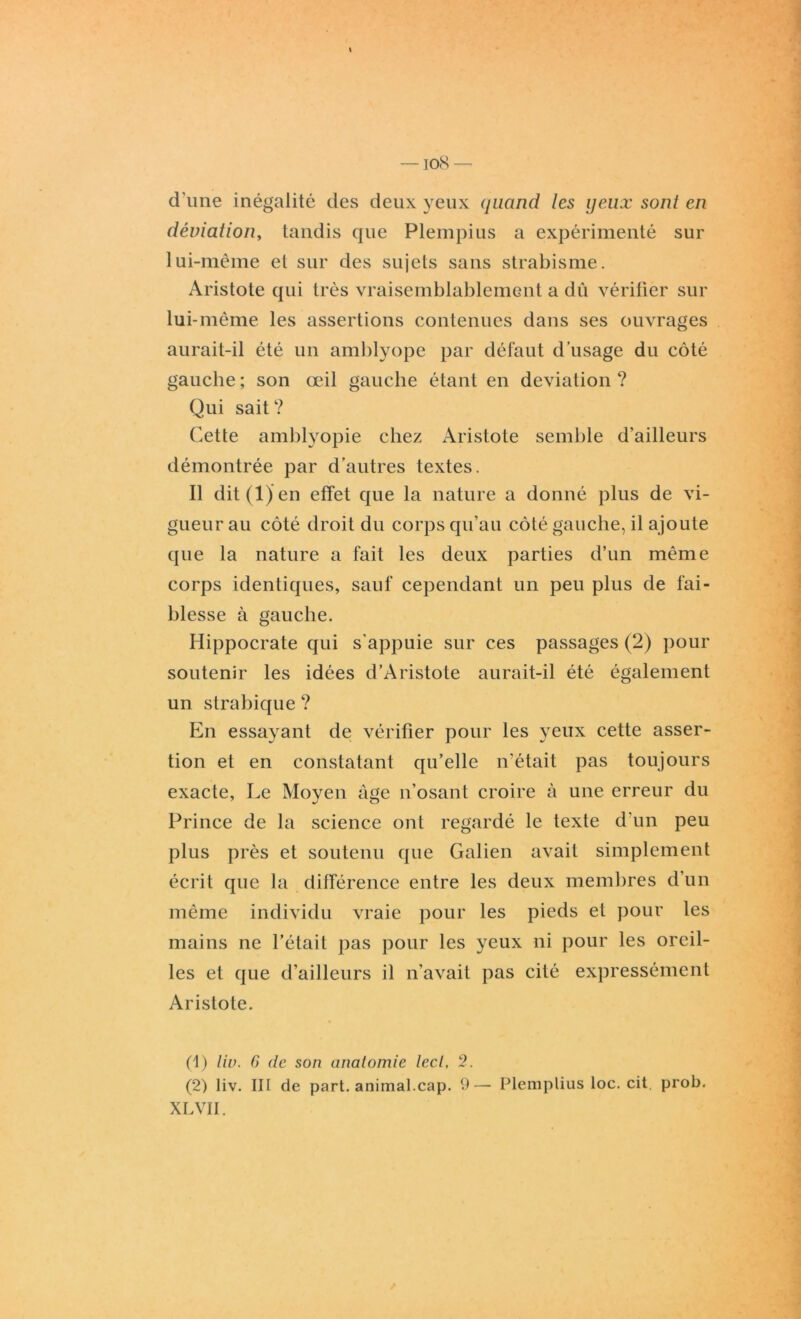 iocS — d'une inégalité des deux yeux quand les yeux sont en déviation, tandis que Plempius a expérimenté sur lui-même et sur des sujets sans strabisme. Aristote qui très vraisemblablement a dû vérifier sur lui-même les assertions contenues dans ses ouvrages aurait-il été un amblyope par défaut d’usage du côté gauche ; son œil gauche étant en déviation ? Qui sait ? Cette amblyopie chez Aristote semble d’ailleurs démontrée par d’autres textes. Il dit (1) en effet que la nature a donné plus de vi- gueur au côté droit du corps qu’au côté gauche, il ajoute que la nature a fait les deux parties d’un même corps identiques, sauf cependant un peu plus de fai- blesse à gauche. Hippocrate qui s'appuie sur ces passages (2) pour soutenir les idées d’Aristote aurait-il été également un strabique ? En essayant de vérifier pour les yeux cette asser- tion et en constatant qu’elle n’était pas toujours exacte, Le Moyen âge n’osant croire à une erreur du Prince de la science ont regardé le texte d'un peu plus près et soutenu que Galien avait simplement écrit que la différence entre les deux membres d’un même individu vraie pour les pieds et pour les mains ne l’était pas pour les yeux ni pour les oreil- les et que d’ailleurs il n'avait pas cité expressément Aristote. (1) liv. G de son anatomie lecl, 2. (2) liv. III de part, animal.cap. 9—- Plemplius loc. cit. prob.