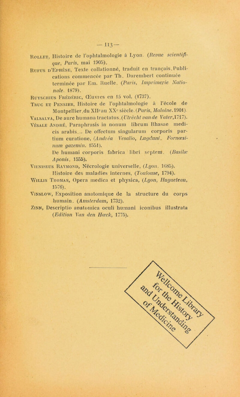 Rollet, Histoire de 1 ophtalmologie a Lyon, (Pevue scientifi- que, Paris, mai 1905). Refus d’Ephêse, Texte collationné, traduit en trançais.Publi- cations commencée par Th. Darembert continuée terminée par Em. Ruelle. (Paris, Imprimerie Natio- nale. 1879). Ruyschius Frédéric, Œuvres en 15 vol. (1737). Thuc et Pensier, Histoire de l’ophtalmologie à l’école de Montpellier,du XlPau XXÜ siècle.(Paris, Maloine. 1901). Valsalva, De aure humana tractatus.(Vtrècht van de Vater, 1717). Vésale André, Paraphrasis in nonum librum Rhasae medi- cis arabis... De offectum singularum corporis par- tium curatione, (Andiéa Vesalio, Lugduni. Fornœsi- num gazemin. 1551). De humani corporis fabrica libri septem. (Basilæ Aponis. 1555). Vieniseus Raymond, Nécrologie universelle, (Lyon. 1085). Histoire des maladies internes, (Toulouse, 1794). Willis Thomas, Opéra medica et physica, (Lyon, Hugueteau, 1576). Vinslow, Exposition anatomique de la structure du corps humain. (Amsterdam, 1732). Zinn, Descriptio anatomica oculi humani iconibus illustrata (Edition Van den Ilœck, 1775). I