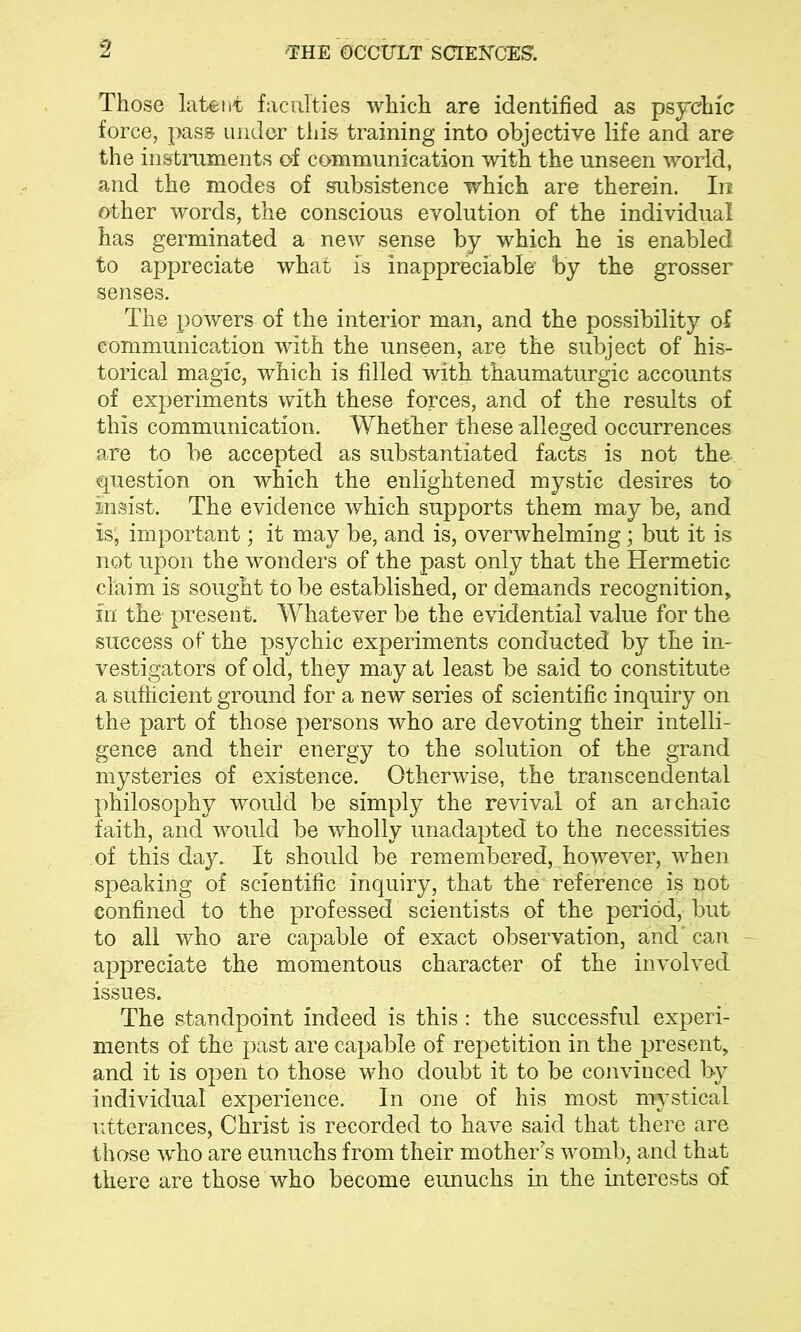 Those latent faculties which are identified as psychic force, pass under this training into objective life and are the instruments of communication with the unseen world, and the modes of subsistence which are therein. In other words, the conscious evolution of the individual has germinated a new sense by which he is enabled to appreciate what is inappreciable’ by the grosser senses. The powers of the interior man, and the possibility of communication with the unseen, are the subject of his- torical magic, which is filled with thaumaturgic accounts of experiments with these forces, and of the results of this communication. Whether these alleged occurrences are to be accepted as substantiated facts is not the. question on which the enlightened mystic desires to insist. The evidence which supports them may be, and is, important; it may be, and is, overwhelming; but it is not upon the wonders of the past only that the Hermetic claim is sought to be established, or demands recognition, fn the present. Whatever be the evidential value for the success of the psychic experiments conducted by the in- vestigators of old, they may at least be said to constitute a sufficient ground for a new series of scientific inquiry on the part of those persons who are devoting their intelli- gence and their energy to the solution of the grand mysteries of existence. Otherwise, the transcendental philosophy would be simply the revival of an archaic faith, and would be wholly unadapted to the necessities of this day. It should be remembered, however, when speaking of scientific inquiry, that the reference is not confined to the professed scientists of the period, but to all who are capable of exact observation, and' can appreciate the momentous character of the involved issues. The standpoint indeed is this : the successful experi- ments of the past are capable of repetition in the present, and it is open to those who doubt it to be convinced by individual experience. In one of his most mystical utterances, Christ is recorded to have said that there are those who are eunuchs from their mother's womb, and that there are those who become eimuchs in the interests of