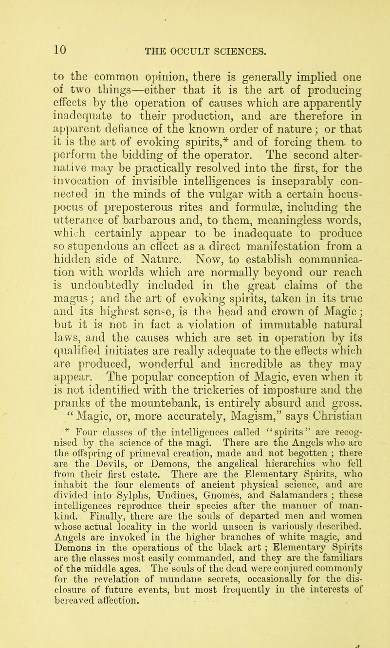 to the common opinion, there is generally implied one of two things—either that it is the art of producing effects by the operation of causes which are apparently inadequate to their production, and are therefore in apparent defiance of the known order of nature; or that it is the art of evoking spirits,* and of forcing them to perform the bidding of the operator. The second alter- native may be practically resolved into the first, for the invocation of invisible intelligences is inseparably con- nected in the minds of the vulgar with a certain hocus- pocus of preposterous rites and formulae, including the utterance of barbarous and, to them, meaningless words, which certainly appear to be inadequate to produce so stupendous an effect as a direct manifestation from a hidden side of Nature. Now, to establish communica- tion with worlds which are normally beyond our reach is undoubtedly included in the great claims of the magus ; and the art of evoking spirits, taken in its true and its highest seme, is the head and crown of Magic; but it is not in fact a violation of immutable natural laws, and the causes which are set in operation by its qualified initiates are really adequate to the effects which are produced, wonderful and incredible as they may appear. The popular conception of Magic, even when it is not identified with the trickeries of imposture and the pranks of the mountebank, is entirely absurd and gross. “ Magic, or, more accurately, Magism,” says Christian * Four classes of the intelligences called “spirits” are recog- nised by the science of the magi. There are the Angels who are the offspring of primeval creation, made and not begotten ; there are the Devils, or Demons, the angelical hierarchies who fell from their first estate. There are the Elementary Spirits, who inhabit the four elements of ancient physical science, and are divided into' Sylphs, Undines, Gnomes, and Salamanders ; these intelligences reproduce their species after the manner of man- kind. Finally, there are the souls of departed men and women whose actual locality in the world unseen is variously described. Angels are invoked in the higher branches of white magic, and Demons in the operations of the black art ; Elementary Spirits are the classes most easily commanded, and they are the familiars of the middle ages. The souls of the dead were conjured commonly for the revelation of mundane secrets, occasionally for the dis- closure of future events, but most frequently in the interests of bereaved affection.