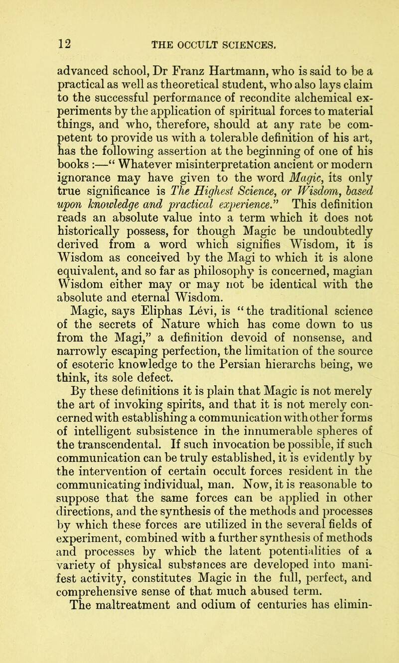 advanced school, Dr Franz Hartmann, who is said to be a practical as well as theoretical student, who also lays claim to the successful performance of recondite alchemical ex- periments by the application of spiritual forces to material things, and who, therefore, should at any rate be com- petent to provide us with a tolerable definition of his art, has the following assertion at the beginning of one of his books :—“ Whatever misinterpretation ancient or modern ignorance may have given to the word Magic, its only true significance is The Highest Science, or Wisdom, based upon knowledge and practical experience.” This definition reads an absolute value into a term which it does not historically possess, for though Magic be undoubtedly derived from a word which signifies Wisdom, it is Wisdom as conceived by the Magi to which it is alone equivalent, and so far as philosophy is concerned, magian Wisdom either may or may not be identical with the absolute and eternal Wisdom. Magic, says Eliphas Levi, is “the traditional science of the secrets of Nature which has come down to us from the Magi,” a definition devoid of nonsense, and narrowly escaping perfection, the limitation of the source of esoteric knowledge to the Persian hierarchs being, we think, its sole defect. By these definitions it is plain that Magic is not merely the art of invoking spirits, and that it is not merely con- cerned with establishing a communication with other forms of intelligent subsistence in the innumerable spheres of the transcendental. If such invocation be possible, if such communication can be truly established, it is evidently by the intervention of certain occult forces resident in the communicating individual, man. Now, it is reasonable to suppose that the same forces can be applied in other directions, and the synthesis of the methods and processes by which these forces are utilized in the several fields of experiment, combined with a further synthesis of methods and processes by which the latent potentialities of a variety of physical substances are developed into mani- fest activity, constitutes Magic in the full, perfect, and comprehensive sense of that much abused term. The maltreatment and odium of centuries has elimin-