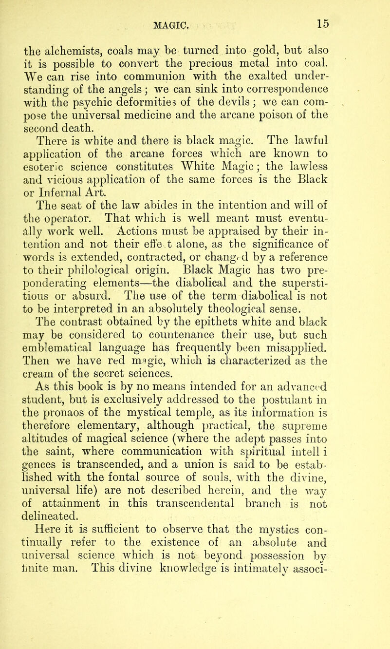 the alchemists, coals may be turned into gold, but also it is possible to convert the precious metal into coal. We can rise into communion with the exalted under- standing of the angels; we can sink into correspondence with the psychic deformities of the devils; we can com- pose the universal medicine and the arcane poison of the second death. There is white and there is black magic. The lawful application of the arcane forces which are known to esoteric science constitutes White Magic; the lawless and vicious application of the same forces is the Black or Infernal Art. The seat of the law abides in the intention and will of the operator. That which is well meant must eventu- ally work well. Actions must be appraised by their in- tention and not their effect alone, as the significance of words is extended, contracted, or change d by a reference to their philological origin. Black Magic has two pre- ponderating elements—the diabolical and the supersti- tious or absurd. The use of the term diabolical is not to be interpreted in an absolutely theological sense. The contrast obtained by the epithets white and black may be considered to countenance their use, but such emblematical language has frequently been misapplied. Then we have red magic, which is characterized as the cream of the secret sciences. As this book is by no means intended for an advanced student, but is exclusively addressed to the postulant in the pronaos of the mystical temple,, as its information is therefore elementary, although practical, the supreme altitudes of magical science (where the adept passes into the saint, where communication with spiritual in tell i gences is transcended, and a union is said to be estab- lished with the fontal source of souls, with the divine, universal life) are not described herein, and the way of attainment in this transcendental branch is not delineated. Here it is sufficient to observe that the mystics con- tinually refer to the existence of an absolute and universal science which is not beyond possession by finite man. This divine knowledge is intimately associ-