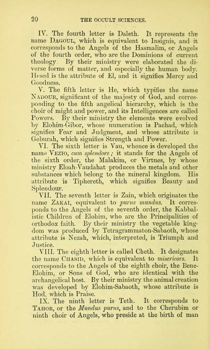 IY. The fourth letter is Daleth. It represents the name Dagoul, which is equivalent to Insignis, and it corresponds to the Angels of the Hasmalim, or Angels of the fourth order, who are the Dominions of current theology. By their ministry were elaborated the di- verse forms of matter, and especially the human body. Hcsed is the attribute of El, and it signifies Mercy and Goodness. Y. The fifth letter is He, which typifies the name Nadour, significant of the majesty of God, and corres- ponding to the fifth angelical hierarchy, which is the choir of might and power, and its Intelligences are called Powers. By their ministry the elements were evolved by Elohim-Gibor, whose numeration is Pachad, which signifies Fear and Judgment, and whose attribute is Geburah, which signifies Strength and Power. VI. The sixth letter is Vau, whence is developed the name Vezio, cum splendwe ; it stands for the Angels of the sixth order, the Malakim, or Virtues, by whose ministry Eloah-Vaudahat produces the metals and other substances which belong to the mineral kingdom. His attribute is Tiphereth, which signifies Beauty and Splendour. VII. The seventh letter is Zain, which originates the name Zakai, equivalent to purus mundus. It corres- ponds to the Angels of the seventh order, the Kabbal- istic Children of Elohim, who are the Principalities of orthodox faith. By their ministry the vegetable king- dom was produced by Tetragrammaton-Sabaoth, whose attribute is Nezah, which, interpreted, is Triumph and Justice. VIII. The eighth letter is called Cheth. It designates the name Chasid, which is equivalent to misericors. It corresponds to the Angels of the eighth choir, the Bene- Elohim, or Sons of God, who are identical with the archangelical host. By their ministry the animal creation was developed by Elohim-Sabaoth, whose attribute is Hod. which is Praise. IX. The ninth letter is Teth. It corresponds to Tahor, or the Mundus purus, and to the Cherubim or ninth choir of Angels, who preside at the birth of man