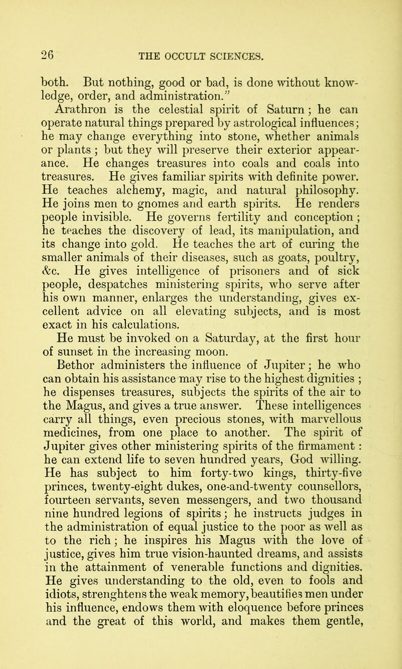 both. But nothing, good or bad, is done without know- ledge, order, and administration/5 Arathron is the celestial spirit of Saturn; he can operate natural things prepared by astrological influences; he may change everything into stone, whether animals or plants ; but they will preserve their exterior appear- ance. He changes treasures into coals and coals into treasures. He gives familiar spirits with definite power. He teaches alchemy, magic, and natural philosophy. He joins men to gnomes and earth spirits. He renders people invisible. He governs fertility and conception ; he teaches the discovery of lead, its manipulation, and its change into gold. He teaches the art of curing the smaller animals of their diseases, such as goats, poultry, &c. He gives intelligence of prisoners and of sick people, despatches ministering spirits, who serve after his own manner, enlarges the understanding, gives ex- cellent advice on all elevating subjects, and is most exact in his calculations. He must be invoked on a Saturday, at the first hour of sunset in the increasing moon. Bethor administers the influence of Jupiter; he who can obtain his assistance may rise to the highest dignities ; he dispenses treasures, subjects the spirits of the air to the Magus, and gives a true answer. These intelligences carry all things, even precious stones, with marvellous medicines, from one place to another. The spirit of Jupiter gives other ministering spirits of the firmament: he can extend life to seven hundred years, God willing. He has subject to him forty-two kings, thirty-five princes, twenty-eight dukes, one-and-twenty counsellors, fourteen servants, seven messengers, and two thousand nine hundred legions of spirits; he instructs judges in the administration of equal justice to the poor as well as to the rich; he inspires his Magus with the love of justice, gives him true vision-haunted dreams, and assists in the attainment of venerable functions and dignities. He gives understanding to the old, even to fools and idiots, strenghtens the weak memory, beautifies men under his influence, endows them with eloquence before princes and the great of this world, and makes them gentle,
