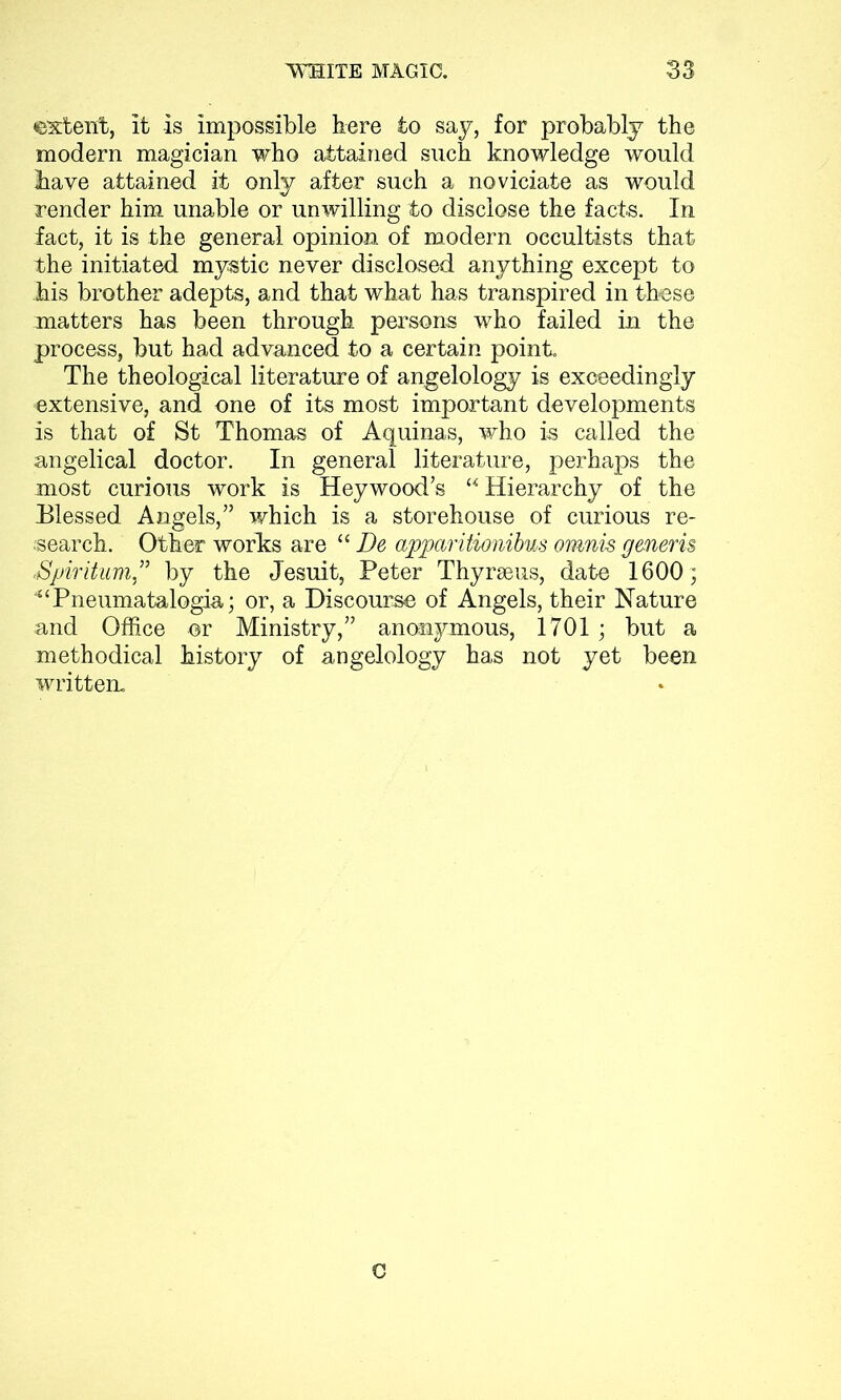 ©xtent, it is impossible here to say, for probably the modern magician who attained such knowledge would have attained it only after such a noviciate as would render him unable or unwilling to disclose the facts. In fact, it is the general opinion of modern occultists that the initiated mystic never disclosed anything except to his brother adepts, and that what has transpired in these matters has been through persons who failed in the process, but had advanced to a certain point. The theological literature of angelology is exceedingly extensive, and one of its most important developments is that of St Thomas of Aquinas, who is called the angelical doctor. In general literature, perhaps the most curious work is Heywood’s “Hierarchy of the Elessed Angels,” which is a storehouse of curious re- search. Other works are “ De apparitionibus omnis generis Spiritum ” by the Jesuit, Peter Thyraeus, date 1600; “Pneumatalogia; or, a Discourse of Angels, their Nature and Office or Ministry,” anonymous, 1701; but a methodical history of angelology has not yet been written. C