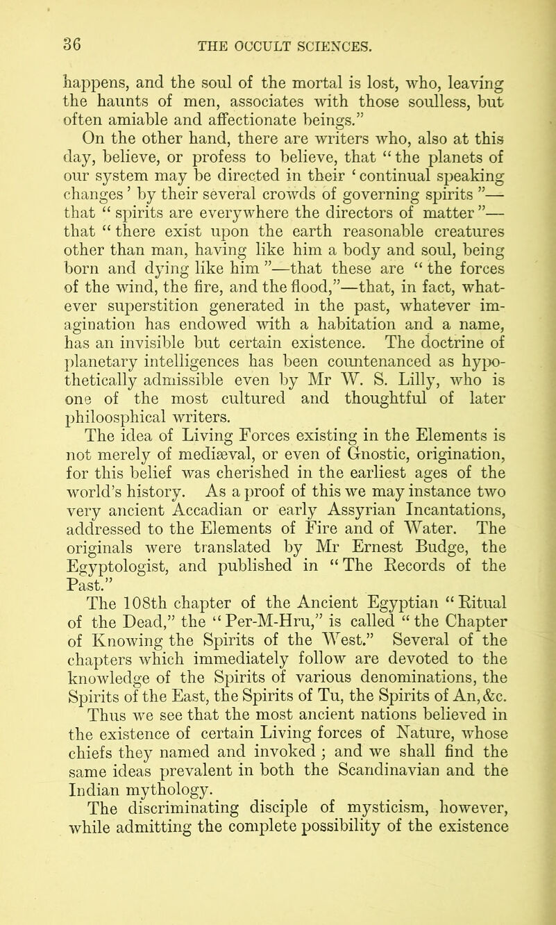 happens, and the soul of the mortal is lost, who, leaving the haunts of men, associates with those soulless, but often amiable and affectionate beings.” On the other hand, there are writers who, also at this day, believe, or profess to believe, that “the planets of our system may be directed in their ‘ continual speaking changes - by their several crowds of governing spirits ”— that “ spirits are everywhere the directors of matter ”— that “ there exist upon the earth reasonable creatures other than man, having like him a body and soul, being born and dying like him ”—that these are “ the forces of the wind, the fire, and the flood,”—that, in fact, what- ever superstition generated in the past, whatever im- agination has endowed with a habitation and a name, has an invisible but certain existence. The doctrine of planetary intelligences has been countenanced as hypo- thetically admissible even by Mr W. S. Lilly, who is one of the most cultured and thoughtful of later philoosphical writers. The idea of Living Forces existing in the Elements is not merely of mediaeval, or even of Gnostic, origination, for this belief was cherished in the earliest ages of the world’s history. As a proof of this we may instance two very ancient Accadian or early Assyrian Incantations, addressed to the Elements of Fire and of Water. The originals were translated by Mr Ernest Budge, the Egyptologist, and published in “ The Records of the Past.” The 108th chapter of the Ancient Egyptian “Ritual of the Dead,” the “Per-M-Hru,” is called “the Chapter of Knowing the Spirits of the West.” Several of the chapters which immediately follow are devoted to the knowledge of the Spirits of various denominations, the Spirits of the East, the Spirits of Tu, the Spirits of An, &c. Thus we see that the most ancient nations believed in the existence of certain Living forces of Nature, whose chiefs they named and invoked; and we shall find the same ideas prevalent in both the Scandinavian and the Indian mythology. The discriminating disciple of mysticism, however, while admitting the complete possibility of the existence