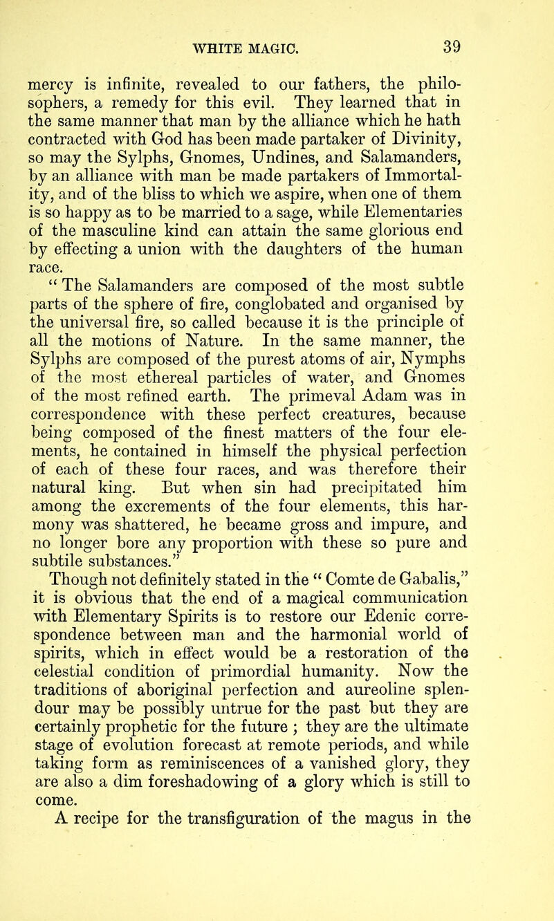 mercy is infinite, revealed to our fathers, the philo- sophers, a remedy for this evil. They learned that in the same manner that man by the alliance which he hath contracted with God has been made partaker of Divinity, so may the Sylphs, Gnomes, Undines, and Salamanders, by an alliance with man be made partakers of Immortal- ity, and of the bliss to which we aspire, when one of them is so happy as to be married to a sage, while Elementaries of the masculine kind can attain the same glorious end by effecting a union with the daughters of the human race. “ The Salamanders are composed of the most subtle parts of the sphere of fire, conglobated and organised by the universal fire, so called because it is the principle of all the motions of Nature. In the same manner, the Sylphs are composed of the purest atoms of air, Nymphs of the most ethereal particles of water, and Gnomes of the most refined earth. The primeval Adam was in correspondence with these perfect creatures, because being composed of the finest matters of the four ele- ments, he contained in himself the physical perfection of each of these four races, and was therefore their natural king. But when sin had precipitated him among the excrements of the four elements, this har- mony was shattered, he became gross and impure, and no longer bore any proportion with these so pure and subtile substances.” Though not definitely stated in the “ Comte de Gabalis,” it is obvious that the end of a magical communication with Elementary Spirits is to restore our Edenic corre- spondence between man and the harmonial world of spirits, which in effect would be a restoration of the celestial condition of primordial humanity. Now the traditions of aboriginal perfection and aureoline splen- dour may be possibly untrue for the past but they are certainly prophetic for the future ; they are the ultimate stage of evolution forecast at remote periods, and while taking form as reminiscences of a vanished glory, they are also a dim foreshadowing of a glory which is still to come. A recipe for the transfiguration of the magus in the
