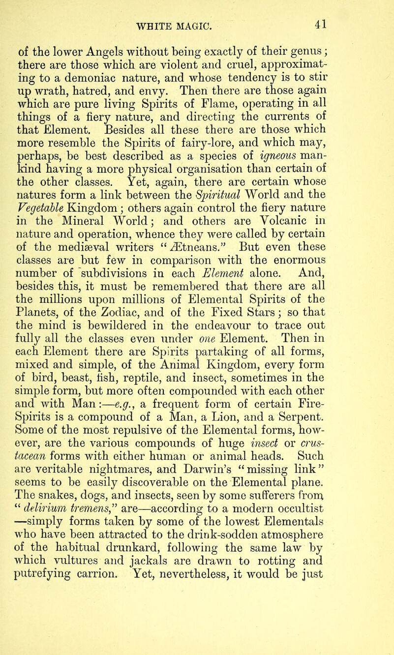 of the lower Angels without being exactly of their genus; there are those which are violent and cruel, approximat- ing to a demoniac nature, and whose tendency is to stir up wrath, hatred, and envy. Then there are those again which are pure living Spirits of Flame, operating in all things of a fiery nature, and directing the currents of that Element. Besides all these there are those which more resemble the Spirits of fairy-lore, and which may, perhaps, be best described as a species of igneous man- kind having a more physical organisation than certain of the other classes. Yet, again, there are certain whose natures form a link between the Spiritual World and the Vegetable Kingdom; others again control the fiery nature in the Mineral World; and others are Volcanic in nature and operation, whence they were called by certain of the mediaeval writers “iEtneans.” But even these classes are but few in comparison with the enormous number of ^subdivisions in each Element alone. And, besides this, it must be remembered that there are all the millions upon millions of Elemental Spirits of the Planets, of the Zodiac, and of the Fixed Stars; so that the mind is bewildered in the endeavour to trace out fully all the classes even under one Element. Then in each Element there are Spirits partaking of all forms, mixed and simple, of the Animal Kingdom, every form of bird, beast, fish, reptile, and insect, sometimes in the simple form, but more often compounded with each other and with Man:—e.g., a frequent form of certain Fire- Spirits is a compound of a Man, a Lion, and a Serpent. Some of the most repulsive of the Elemental forms, how- ever, are the various compounds of huge insect or crus- tacean forms with either human or animal heads. Such are veritable nightmares, and Darwin’s “ missing link ” seems to be easily discoverable on the Elemental plane. The snakes, dogs, and insects, seen by some sufferers from “ delirium tremens,” are—according to a modern occultist —simply forms taken by some of the lowest Elementals who have been attracted to the drink-sodden atmosphere of the habitual drunkard, following the same law by which vultures and jackals are drawn to rotting and putrefying carrion. Yet, nevertheless, it would be just