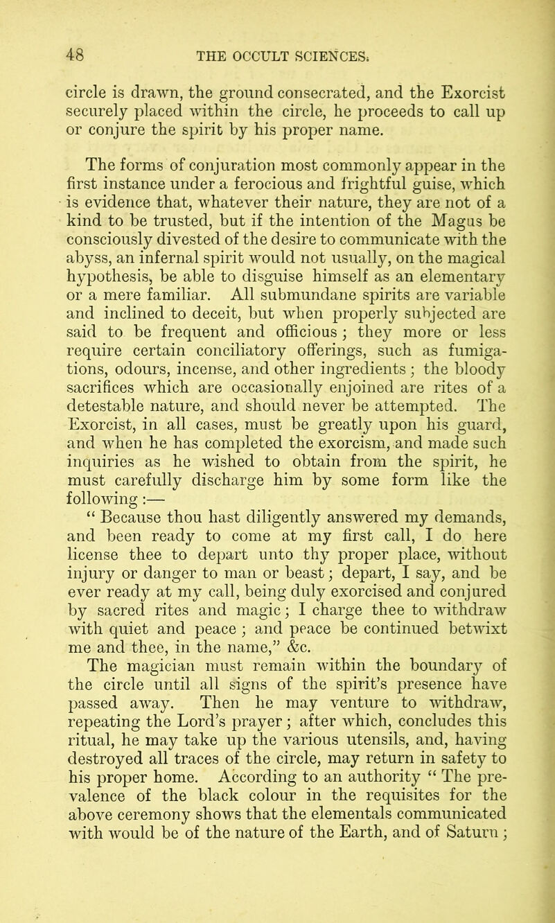 circle is drawn, the ground consecrated, and the Exorcist securely placed within the circle, he proceeds to call up or conjure the spirit by his proper name. The forms of conjuration most commonly appear in the first instance under a ferocious and frightful guise, which is evidence that, whatever their nature, they are not of a kind to be trusted, but if the intention of the Magas be consciously divested of the desire to communicate with the abyss, an infernal spirit would not usually, on the magical hypothesis, be able to disguise himself as an elementary or a mere familiar. All submundane spirits are variable and inclined to deceit, but when properly subjected are said to be frequent and officious; they more or less require certain conciliatory offerings, such as fumiga- tions, odours, incense, and other ingredients; the bloody sacrifices which are occasionally enjoined are rites of a detestable nature, and should never be attempted. The Exorcist, in all cases, must be greatly upon his guard, and when he has completed the exorcism, and made such inquiries as he wished to obtain from the spirit, he must carefully discharge him by some form like the following:— “ Because thou hast diligently answered my demands, and been ready to come at my first call, I do here license thee to depart unto thy proper place, without injury or danger to man or beast; depart, I say, and be ever ready at my call, being duly exorcised and conjured by sacred rites and magic; I charge thee to withdraw with quiet and peace ; and peace be continued betwixt me and thee, in the name,” &c. The magician must remain within the boundary of the circle until all signs of the spirit’s presence have passed away. Then he may venture to withdraw, repeating the Lord’s prayer; after which, concludes this ritual, he may take up the various utensils, and, having destroyed all traces of the circle, may return in safety to his proper home. According to an authority “ The pre- valence of the black colour in the requisites for the above ceremony shows that the elementals communicated with would be of the nature of the Earth, and of Saturn;