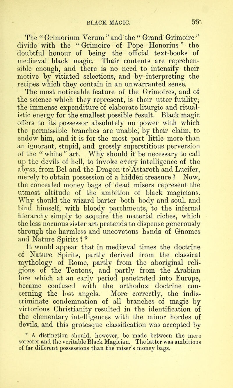 The “ Grimorium Yerum ” and the<£ Grand Grimoire ’* divide with the “ Grimoire of Pope Honorius ” the doubtful honour of being the official text-books of mediaeval black magic. Their contents are reprehen- sible enough, and there is no need to intensify their motive by vitiated selections, and by interpreting the recipes which they contain in an unwarranted sense. The most noticeable feature of the Grimoires, and of the science which they represent, is their utter futility, the immense expenditure of elaborate liturgic and ritual- istic energy for the smallest possible result. Black magic offers to its possessor absolutely no power with which the permissible branches are unable, by their claim, to endow him, and it is for the most part little more than an ignorant, stupid, and grossly superstitious perversion of the “ white ” art. Why should it be necessary to call up the devils of hell, to invoke every intelligence of the abyss, from Bel and the Dragon1 to'Astaroth and Lucifer, merely to obtain possession of a hidden treasure ? Now, the concealed money bags of dead misers represent the utmost altitude of the ambition of black magicians. Why should the wizard barter both body and soul, and bind himself, with bloody parchments, to the infernal hierarchy simply to acquire the material riches, which the less nocuous sister art pretends to dispense generously through the harmless and uncovetous hands of Gnomes and Nature Spirits 1 * It would appear that in mediaeval times the doctrine of Nature Spirits, partly derived from the classical mythology of Rome, partly from the aboriginal reli- gions of the Teutons, and partly from the Arabian lore which at an early period penetrated into Europe, became confused with the orthodox doctrine con- cerning the lost angels. More correctly, the indis- criminate condemnation of all branches of magic by victorious Christianity resulted in the identification of the elementary intelligences with the minor hordes of devils, and this grotesque classification was accepted by * A distinction should, however, be made between the mere sorcerer and the veritable Black Magician. The latter was ambitious of far different possessions than the miser’s money bags.