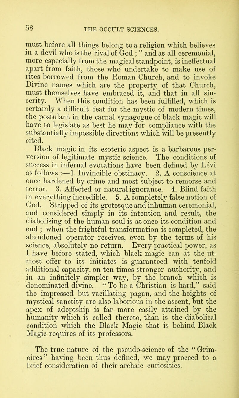 must before all things belong to a religion which believes in a devil who is the rival of God ; ” and as all ceremonial, more especially from the magical standpoint, is ineffectual apart from faith, those who undertake to make use of rites borrowed from the Koman Church, and to invoke Divine names which are the property of that Church, must themselves have embraced it, and that in all sin- cerity. When this condition has been fulfilled, which is certainly a difficult feat for the mystic of modern times, the postulant in the carnal synagogue of black magic will have to legislate as best he may for compliance with the substantially impossible directions which will be presently cited. Black magic in its esoteric aspect is a barbarous per- version of legitimate mystic science. The conditions of success in infernal evocations have been defined by Levi as follows :—1. Invincible obstinacy. 2. A conscience at Once hardened by crime and most subject to remorse and terror. 3. Affected or natural ignorance. 4. Blind faith in everything incredible. 5. A completely false notion of God. Stripped of its grotesque and inhuman ceremonial, and considered simply in its intention and result, the diabolising of the human soul is at once its condition and end ; when the frightful transformation is completed, the abandoned operator receives, even by the terms of his science, absolutely no return. Every practical power, as I have before stated, which black magic can at the ut- most offer to its initiates is guaranteed with tenfold additional capacity, on ten times stronger authority, and in an infinitely simpler way, by the branch which is denominated divine. “ To be a Christian is hard,” said the impressed but vacillating pagan, and the heights of mystical sanctity are also laborious in the ascent, but the apex of adeptship is far more easily attained by the humanity which is called thereto, than is the diabolical condition which the Black Magic that is behind Black Magic requires of its professors. The true nature of the pseudo-science of the “ Grim- oires ” having been thus defined, we may proceed to a brief consideration of their archaic curiosities.