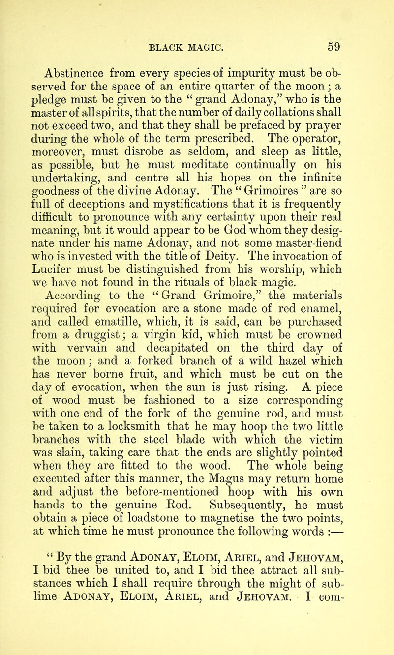 Abstinence from every species of impurity must be ob- served for the space of an entire quarter of the moon; a pledge must be given to the “ grand Adonay,” who is the master of all spirits, that the number of daily collations shall not exceed two, and that they shall be prefaced by prayer during the whole of the term prescribed. The operator, moreover, must disrobe as seldom, and sleep as little, as possible, but he must meditate continually on his undertaking, and centre all his hopes on the infinite goodness of the divine Adonay. The “ Grimoires ” are so full of deceptions and mystifications that it is frequently difficult to pronounce with any certainty upon their real meaning, but it would appear to be God whom they desig- nate under his name Adonay, and not some master-fiend who is invested with the title of Deity. The invocation of Lucifer must be distinguished from his worship, which we have not found in the rituals of black magic. According to the “ Grand Grimoire,” the materials required for evocation are a stone made of red enamel, and called ematille, which, it is said, can be purchased from a druggist; a virgin kid, which must be crowned with vervain and decapitated on the third day of the moon; and a forked branch of a wild hazel which has never borne fruit, and which must be cut on the day of evocation, when the sun is just rising. A piece of wood must be fashioned to a size corresponding with one end of the fork of the genuine rod, and must be taken to a locksmith that he may hoop the two little branches with the steel blade with which the victim was slain, taking care that the ends are slightly pointed when they are fitted to the wood. The whole being executed after this manner, the Magus may return home and adjust the before-mentioned hoop with his own hands to the genuine Rod. Subsequently, he must obtain a piece of loadstone to magnetise the two points, at which time he must pronounce the following words :— “ By the grand Adonay, Eloim, Ariel, and Jehovam, I bid thee be united to, and I bid thee attract all sub- stances which I shall require through the might of sub- lime Adonay, Eloim, Ariel, and Jehovam. I com-